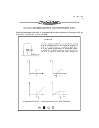 2                                       AC - 003 - 112
                                                                                                        I




             PREGUNTAS DE SELECCIÓN MÚLTIPLE CON ÚNICA RESPUESTA - (TIPO I)

Las preguntas de este tipo constan de un enunciado y de cuatro posibilidades de respuesta entre las
cuales debe escoger la que considere correcta.


                                           EJEMPLO X

                                      Un corcho cilíndrico de altura h y cuya densidad es la mitad
                                      de la del agua está unido por una cuerda de longitud al
                                      fondo de un recipiente como se muestra en la figura. Cuan-
                                      do se abre la llave el nivel de agua en el recipiente comien-
                        h             za a ascender. La gráfica que muestra como varía la ten-
                                      sión T en la cuerda en función del nivel x del agua es
         x




                 A. T                                  B. T




                                          X                                      X
                                                              +h      +h
                                                               2



                 C. T                                  D. T




                                          X                                      X
                               +h                                   +h      +h
                                2                                    2

         La respuesta correcta es B y así debería marcarla en su Hoja de Respuestas:



                                  A       A      C        D
 