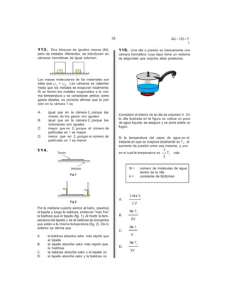 33                                      AC - 103 - 7
                                                                                                          I

113. Dos bloques de iguales masas (M),                     115. Una olla a presión es básicamente una
pero de metales diferentes, se introducen en               cámara hermética cuya tapa tiene un sistema
cámaras herméticas de igual volumen.                       de seguridad que soporta altas presiones.




Las masas moleculares de los materiales son
tales que F1 < F2. Las cámaras se calientan
hasta que los metales se evaporan totalmente.
Si se tienen los metales evaporados a la mis-
ma temperatura y se consideran ambos como
gases ideales, es correcto afirmar que la pre-
sión en la cámara 1 es

A.     igual que en la cámara 2, porque las
                                                           Considere el interior de la olla de volumen V. En
       masas de los gases son iguales
                                                           la olla ilustrada en la figura se coloca un poco
B.     igual que en la cámara 2, porque los
                                                           de agua líquida, se asegura y se pone sobre un
       volúmenes son iguales
                                                           fogón.
C.     mayor que en 2, porque el número de
       partículas en 1 es mayor
D.     menor que en 2, porque el número de                 Si la temperatura del vapor de agua en el
       partículas en 1 es menor                            instante en que se evapora totalmente es T1, el
                                                           aumento de presión entre ese instante, y uno
114.                                                                                     3
                                                           en el cual la temperatura es    T1 vale
                                                                                         2


                                                                  N=      número de moléculas de agua
                                                                          dentro de la olla
                                                                  k=      constante de Boltzman




                                                                  3 N k T1
                                                           A.
                                                                    2V
Por la mañana cuando vamos al baño, pisamos
el tapete y luego la baldosa, sintiendo “más fría”                Nk T1
la baldosa que el tapete (fig. 1). Al medir la tem-        B.
peratura del tapete y de la baldosa se encuentra                   2V
que están a la misma temperatura (fig. 2). De lo
anterior se afirma que                                            Nk 1
                                                           C.
A.     la baldosa absorbe calor más rápido que                     V
       el tapete
B.     el tapete absorbe calor más rápido que                     Nk T1
       la baldosa                                          D.
                                                                  3V
C.     la baldosa absorbe calor y el tapete no
D.     el tapete absorbe calor y la baldosa no
 