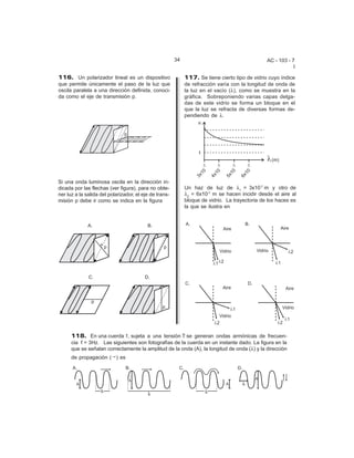 34                                      AC - 103 - 7
                                                                                                            I

116. Un polarizador lineal es un dispositivo                 117. Se tiene cierto tipo de vidrio cuyo índice
que permite únicamente el paso de la luz que                 de refracción varía con la longitud de onda de
oscila paralela a una dirección definida, conoci-            la luz en el vacío (8), como se muestra en la
da como el eje de transmisión p.                             gráfica. Sobreponiendo varias capas delga-
                                                             das de este vidrio se forma un bloque en el
                                                             que la luz se refracta de diversas formas de-
                                                             pendiendo de 8.




Si una onda luminosa oscila en la dirección in-
dicada por las flechas (ver figura), para no obte-           Un haz de luz de 81 = 3x10-7 m y otro de
ner luz a la salida del polarizador, el eje de trans-        82 = 6x10-7 m se hacen incidir desde el aire al
misión p debe ir como se indica en la figura                 bloque de vidrio. La trayectoria de los haces es
                                                             la que se ilustra en




      118. En una cuerda 1, sujeta a una tensión T se generan ondas armónicas de frecuen-
      cia f = 3Hz. Las siguientes son fotografías de la cuerda en un instante dado. La figura en la
      que se señalan correctamente la amplitud de la onda (A), la longitud de onda (8) y la dirección
      de propagación (6) es
 