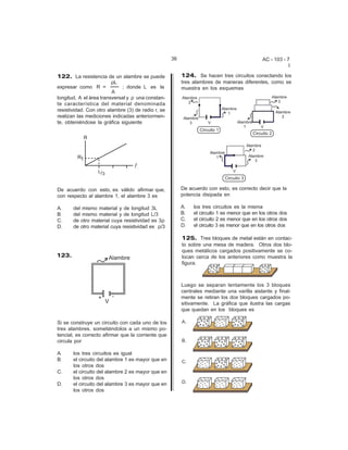 36                                       AC - 103 - 7
                                                                                                         I

122. La resistencia de un alambre se puede               124. Se hacen tres circuitos conectando los
                        DL                               tres alambres de maneras diferentes, como se
expresar como R =            ; donde L es la             muestra en los esquemas
                         A
longitud, A el área transversal y D una constan-
te característica del material denominada
resistividad. Con otro alambre (3) de radio r, se
realizan las mediciones indicadas anteriormen-
te, obteniéndose la gráfica siguiente




De acuerdo con esto, es válido afirmar que,              De acuerdo con esto, es correcto decir que la
con respecto al alambre 1, el alambre 3 es               potencia disipada en

A.     del mismo material y de longitud 3L               A.   los tres circuitos es la misma
B.     del mismo material y de longitud L/3              B.   el circuito 1 es menor que en los otros dos
C.     de otro material cuya resistividad es 3D          C.   el circuito 2 es menor que en los otros dos
D.     de otro material cuya resistividad es D/3         D.   el circuito 3 es menor que en los otros dos

                                                         125. Tres bloques de metal están en contac-
                                                         to sobre una mesa de madera. Otros dos blo-
                                                         ques metálicos cargados positivamente se co-
123.                                                     locan cerca de los anteriores como muestra la
                                                         figura.



                                                         Luego se separan lentamente los 3 bloques
                                                         centrales mediante una varilla aislante y final-
                                                         mente se retiran los dos bloques cargados po-
                                                         sitivamente. La gráfica que ilustra las cargas
                                                         que quedan en los bloques es

Si se construye un circuito con cada uno de los
tres alambres, sometiéndolos a un mismo po-
tencial, es correcto afirmar que la corriente que
circula por

A.     los tres circuitos es igual
B.     el circuito del alambre 1 es mayor que en
       los otros dos
C.     el circuito del alambre 2 es mayor que en
       los otros dos
D.     el circuito del alambre 3 es mayor que en
       los otros dos
 