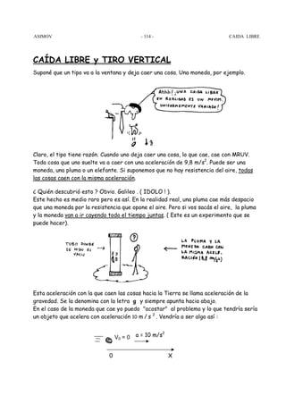 ASIMOV CAIDA LI - 114 - BRE 
CAÍDA LIBRE y TIRO VERTICAL 
Suponé que un tipo va a la ventana y deja caer una cosa. Una moneda, por ejemplo. 
Claro, el tipo tiene razón. Cuando uno deja caer una cosa, lo que cae, cae con MRUV. 
Toda cosa que uno suelte va a caer con una aceleración de 9,8 m/s2. Puede ser una 
moneda, una pluma o un elefante. Si suponemos que no hay resistencia del aire, todas 
las cosas caen con la misma aceleración. 
¿ Quién descubrió esto ? Obvio. Galileo . ( IDOLO ! ). 
Este hecho es medio raro pero es así. En la realidad real, una pluma cae más despacio 
que una moneda por la resistencia que opone el aire. Pero si vos sacás el aire, la pluma 
y la moneda van a ir cayendo todo el tiempo juntas. ( Este es un experimento que se 
puede hacer). 
Esta aceleración con la que caen las cosas hacia la Tierra se llama aceleración de la 
gravedad. Se la denomina con la letra g y siempre apunta hacia abajo. 
En el caso de la moneda que cae yo puedo acostar al problema y lo que tendría sería 
un objeto que acelera con aceleración 10 m / s 2 . Vendría a ser algo así : 
a = 10 m/s2 
V0 = 0 
0 X 
 
