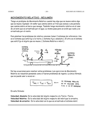ASIMOV RESUMEN - 205 - DE FORMULAS 
MOVIMIENTO RELATIVO - RESUMEN 
Tengo un problema de Movimiento Relativo cuando hay algo que se mueve sobre algo 
que se mueve. Ejemplo: Un señor que camina sobre un tren que avanza o una persona 
que camina sobre un barco que navega. También tengo movimiento relativo en el caso 
de un bote que es arrastrado por el agua. Lo mismo pasa para un avión que vuela y es 
arrastrado por el viento. 
Para plantear los problemas de relativo conviene tomar 2 sistemas de referencia: Uno 
es el sistema que está fijo a la tierra. ( Sistema fijo o absoluto ). El otro es el sistema 
que está fijo al objeto que se mueve. ( Sistema Relativo o móvil ). 
No hay ecuaciones para resolver estos problemas. Los ejercicios de Movimiento 
Relativo se resuelven pensando como si fueran problemas de ingenio. La única fórmula 
que se puede usar a veces es : 
En esta fórmula: 
Velocidad Absoluta: Es la velocidad del objeto respecto a la Tierra –Tierra. 
Velocidad Relativa: Es la velocidad del objeto respecto del móvil que lo arrastra. 
Velocidad de arrastre: Es la velocidad con la que es arrastrado el sistema móvil. 
 