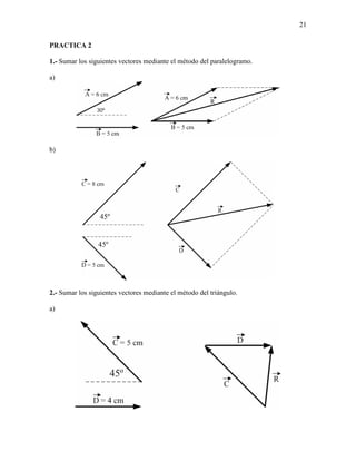 21

PRACTICA 2

1.- Sumar los siguientes vectores mediante el método del paralelogramo.

a)




b)




2.- Sumar los siguientes vectores mediante el método del triángulo.

a)
 
