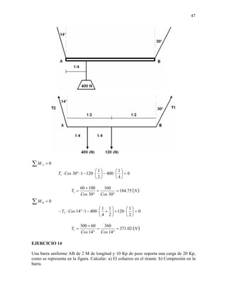 47




∑M   A   =0
                                       1         1
              T1 ⋅ Cos 30° ⋅ 1 − 120 ⋅   − 400 ⋅   = 0
                                       2         4

                             60 + 100   160
                      T1 =            =      = 184.75 ( N )
                             Cos 30° Cos 30°
∑M   B   =0
                                          1 1         1
               − T2 ⋅ Cos 14° ⋅ 1 − 400 ⋅  +  + 120 ⋅   = 0
                                          4 2         2

                             300 + 60   360
                      T1 =            =      = 371.02 ( N )
                             Cos 14° Cos 14°

EJERCICIO 14

Una barra uniforme AB de 2 M de longitud y 10 Kp de peso soporta una carga de 20 Kp,
como se representa en la figura. Calcular: a) El esfuerzo en el tirante. b) Compresión en la
barra.
 