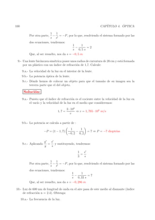 ´
CAP´
ITULO 4. OPTICA

100

1 1
− = −P , por lo que, resolviendo el sistema formado por las
s s′
dos ecuaciones, tendremos:
1
1
−
=2
s 0, 5 s
Que, al ser resuelto, nos da s = −0, 5 m

Por otra parte,

9.- Una lente bic´ncava sim´trica posee unos radios de curvatura de 20 cm y est´ formada
o
e
a
por un pl´stico con un ´
a
ındice de refracci´n de 1,7. Calcule:
o
9.a.- La velocidad de la luz en el interior de la lente.
9.b.- La potencia ´ptica de la lente.
o
9.c.- D´nde hemos de colocar un objeto para que el tama˜ o de su imagen sea la
o
n
tercera parte que el del objeto.

Soluci´n:
o
9.a.- Puesto que el ´
ındice de refracci´n es el cociente entre la velocidad de la luz en
o
el vac´ y la velocidad de la luz en el medio que consideremos:
ıo
1, 7 =

3 · 108
⇒ v = 1, 765 · 108 m/s
v

9.b.- La potencia se calcula a partir de :
−P = (1 − 1, 7)
9.c.- Aplicando

1
1
−
−0, 2 0, 2

ıas
= 7 ⇒ P = −7 dioptr´

s′
y′
= y sustituyendo, tendremos:
y
s
s′
1
=
3
s

1 1
− = −P , por lo que, resolviendo el sistema formado por las
s s′
dos ecuaciones, tendremos:
1
1
−
=7
s 0, 33 s
Que, al ser resuelto, nos da s = −0, 286 m

Por otra parte,

10.- Luz de 600 nm de longitud de onda en el aire pasa de este medio al diamante (´
ındice
de refracci´n n = 2.4). Obtenga:
o
10.a.- La frecuencia de la luz.

 