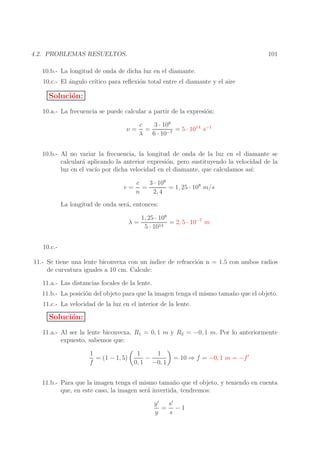 101

4.2. PROBLEMAS RESUELTOS.
10.b.- La longitud de onda de dicha luz en el diamante.
10.c.- El ´ngulo cr´
a
ıtico para reﬂexi´n total entre el diamante y el aire
o

Soluci´n:
o
10.a.- La frecuencia se puede calcular a partir de la expresi´n:
o
ν=

c
3 · 108
=
= 5 · 1014 s−1
λ
6 · 10−7

10.b.- Al no variar la frecuencia, la longitud de onda de la luz en el diamante se
calcular´ aplicando la anterior expresi´n, pero sustituyendo la velocidad de la
a
o
luz en el vac´ por dicha velocidad en el diamante, que calculamos as´
ıo
ı:
v=

3 · 108
c
=
= 1, 25 · 108 m/s
n
2, 4

La longitud de onda ser´, entonces:
a
λ=

1, 25 · 108
= 2, 5 · 10−7 m
14
5 · 10

10.c.11.- Se tiene una lente biconvexa con un ´
ındice de refracci´n n = 1.5 con ambos radios
o
de curvatura iguales a 10 cm. Calcule:
11.a.- Las distancias focales de la lente.
11.b.- La posici´n del objeto para que la imagen tenga el mismo tama˜ o que el objeto.
o
n
11.c.- La velocidad de la luz en el interior de la lente.

Soluci´n:
o
11.a.- Al ser la lente biconvexa, R1 = 0, 1 m y R2 = −0, 1 m. Por lo anteriormente
expuesto, sabemos que:
1
1
1
= (1 − 1, 5)
−
f
0, 1 −0, 1

= 10 ⇒ f = −0, 1 m = −f ′

11.b.- Para que la imagen tenga el mismo tama˜ o que el objeto, y teniendo en cuenta
n
que, en este caso, la imagen ser´ invertida, tendremos:
a
s′
y′
= −1
y
s

 