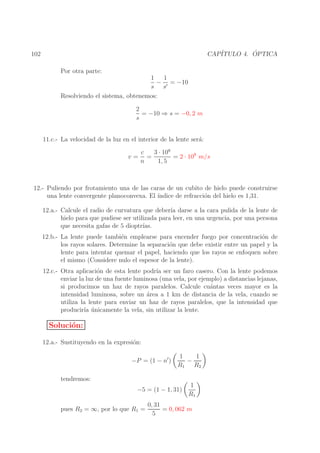 ´
CAP´
ITULO 4. OPTICA

102
Por otra parte:
1
1
− ′ = −10
s s
Resolviendo el sistema, obtenemos:
2
= −10 ⇒ s = −0, 2 m
s
11.c.- La velocidad de la luz en el interior de la lente ser´:
a
v=

c
3 · 108
=
= 2 · 108 m/s
n
1, 5

12.- Puliendo por frotamiento una de las caras de un cubito de hielo puede construirse
una lente convergente planoconvexa. El ´
ındice de refracci´n del hielo es 1,31.
o
12.a.- Calcule el radio de curvatura que deber´ darse a la cara pulida de la lente de
ıa
hielo para que pudiese ser utilizada para leer, en una urgencia, por una persona
que necesita gafas de 5 dioptr´
ıas.
12.b.- La lente puede tambi´n emplearse para encender fuego por concentraci´n de
e
o
los rayos solares. Determine la separaci´n que debe existir entre un papel y la
o
lente para intentar quemar el papel, haciendo que los rayos se enfoquen sobre
el mismo (Considere nulo el espesor de la lente).
12.c.- Otra aplicaci´n de esta lente podr´ ser un faro casero. Con la lente podemos
o
ıa
enviar la luz de una fuente luminosa (una vela, por ejemplo) a distancias lejanas,
si producimos un haz de rayos paralelos. Calcule cu´ntas veces mayor es la
a
intensidad luminosa, sobre un ´rea a 1 km de distancia de la vela, cuando se
a
utiliza la lente para enviar un haz de rayos paralelos, que la intensidad que
producir´ unicamente la vela, sin utilizar la lente.
ıa ´

Soluci´n:
o
12.a.- Sustituyendo en la expresi´n:
o
−P = (1 − n′ )

1
1
−
R1 R2

tendremos:
−5 = (1 − 1, 31)
pues R2 = ∞, por lo que R1 =

1
R1

0, 31
= 0, 062 m
5

 