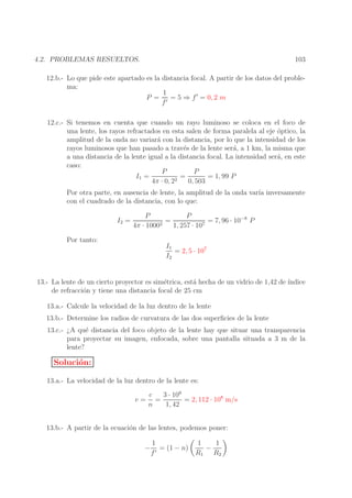 103

4.2. PROBLEMAS RESUELTOS.

12.b.- Lo que pide este apartado es la distancia focal. A partir de los datos del problema:
1
P = ′ = 5 ⇒ f ′ = 0, 2 m
f
12.c.- Si tenemos en cuenta que cuando un rayo luminoso se coloca en el foco de
una lente, los rayos refractados en esta salen de forma paralela al eje optico, la
´
amplitud de la onda no variar´ con la distancia, por lo que la intensidad de los
a
rayos luminosos que han pasado a trav´s de la lente ser´, a 1 km, la misma que
e
a
a una distancia de la lente igual a la distancia focal. La intensidad ser´, en este
a
caso:
P
P
=
= 1, 99 P
I1 =
2
4π · 0, 2
0, 503
Por otra parte, en ausencia de lente, la amplitud de la onda var´ inversamente
ıa
con el cuadrado de la distancia, con lo que:
I2 =

P
P
=
= 7, 96 · 10−8 P
2
7
4π · 1000
1, 257 · 10

Por tanto:

I1
= 2, 5 · 107
I2

13.- La lente de un cierto proyector es sim´trica, est´ hecha de un vidrio de 1,42 de ´
e
a
ındice
de refracci´n y tiene una distancia focal de 25 cm
o
13.a.- Calcule la velocidad de la luz dentro de la lente
13.b.- Determine los radios de curvatura de las dos superﬁcies de la lente
13.c.- ¿A qu´ distancia del foco objeto de la lente hay que situar una transparencia
e
para proyectar su imagen, enfocada, sobre una pantalla situada a 3 m de la
lente?

Soluci´n:
o
13.a.- La velocidad de la luz dentro de la lente es:
v=

c
3 · 108
=
= 2, 112 · 108 m/s
n
1, 42

13.b.- A partir de la ecuaci´n de las lentes, podemos poner:
o
−

1
= (1 − n)
f′

1
1
−
R1 R2

 