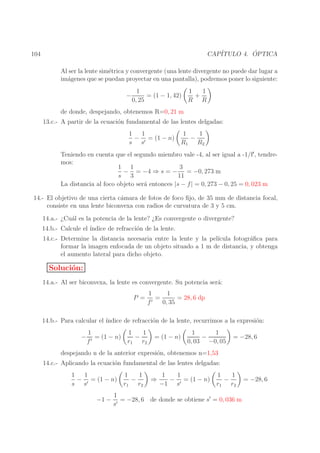 ´
CAP´
ITULO 4. OPTICA

104

Al ser la lente sim´trica y convergente (una lente divergente no puede dar lugar a
e
im´genes que se puedan proyectar en una pantalla), podremos poner lo siguiente:
a
−

1
1
1
= (1 − 1, 42)
+
0, 25
R R

de donde, despejando, obtenemos R=0, 21 m
13.c.- A partir de la ecuaci´n fundamental de las lentes delgadas:
o
1
1
− ′ = (1 − n)
s s

1
1
−
R1 R2

Teniendo en cuenta que el segundo miembro vale -4, al ser igual a -1/f′, tendremos:
1 1
3
− = −4 ⇒ s = − = −0, 273 m
s 3
11
La distancia al foco objeto ser´ entonces |s − f | = 0, 273 − 0, 25 = 0, 023 m
a
14.- El objetivo de una cierta c´mara de fotos de foco ﬁjo, de 35 mm de distancia focal,
a
consiste en una lente biconvexa con radios de curvatura de 3 y 5 cm.
14.a.- ¿Cu´l es la potencia de la lente? ¿Es convergente o divergente?
a
14.b.- Calcule el ´
ındice de refracci´n de la lente.
o
14.c.- Determine la distancia necesaria entre la lente y la pel´
ıcula fotogr´ﬁca para
a
formar la imagen enfocada de un objeto situado a 1 m de distancia, y obtenga
el aumento lateral para dicho objeto.

Soluci´n:
o
14.a.- Al ser biconvexa, la lente es convergente. Su potencia ser´:
a
P =

1
1
=
= 28, 6 dp
′
f
0, 35

14.b.- Para calcular el ´
ındice de refracci´n de la lente, recurrimos a la expresi´n:
o
o
−

1
= (1 − n)
f′

1
1
−
r1 r2

= (1 − n)

1
1
−
0, 03 −0, 05

= −28, 6

despejando n de la anterior expresi´n, obtenemos n=1,53
o
14.c.- Aplicando la ecuaci´n fundamental de las lentes delgadas:
o
1
1
− ′ = (1 − n)
s s
−1 −

1
1
−
r1 r2

⇒

1
1
− ′ = (1 − n)
−1 s

1
1
−
r1 r2

1
= −28, 6 de donde se obtiene s′ = 0, 036 m
s′

= −28, 6

 