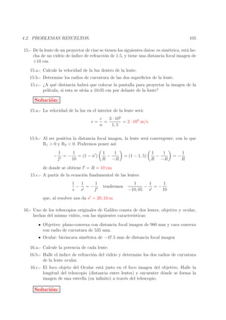 105

4.2. PROBLEMAS RESUELTOS.

15.- De la lente de un proyector de cine se tienen los siguientes datos: es sim´trica, est´ hee
a
cha de un vidrio de ´
ındice de refracci´n de 1.5, y tiene una distancia focal imagen de
o
+10 cm.
15.a.- Calcule la velocidad de la luz dentro de la lente.
15.b.- Determine los radios de curvatura de las dos superﬁcies de la lente.
15.c.- ¿A qu´ distancia habr´ que colocar la pantalla para proyectar la imagen de la
e
a
pel´
ıcula, si esta se sit´ a a 10.05 cm por delante de la lente?
u

Soluci´n:
o
15.a.- La velocidad de la luz en el interior de la lente ser´:
a
v=

c
3 · 108
=
= 2 · 108 m/s
n
1, 5

15.b.- Al ser positiva la distancia focal imagen, la lente ser´ convergente, con lo que
a
R1 > 0 y R2 < 0. Podremos poner as´
ı:
−

1
1
= − = (1 − n′ )
′
f
10

1
1
−
R −R

= (1 − 1, 5)

1
1
−
R −R

=−

1
R

de donde se obtiene f′ = R = 10 cm
15.c.- A partir de la ecuaci´n fundamental de las lentes:
o
1
1
1
− ′ =− ′
s s
f

tendremos

1
1
1
− ′ =−
−10, 05 s
10

que, al resolver nos da s′ = 20, 10 m
16.- Uno de los telescopios originales de Galileo consta de dos lentes, objetivo y ocular,
hechas del mismo vidrio, con las siguientes caracter´
ısticas:
Objetivo: plano-convexa con distancia focal imagen de 980 mm y cara convexa
con radio de curvatura de 535 mm.
Ocular: bic´ncava sim´trica de −47.5 mm de distancia focal imagen
o
e
16.a.- Calcule la potencia de cada lente.
16.b.- Halle el ´
ındice de refracci´n del vidrio y determine los dos radios de curvatura
o
de la lente ocular.
16.c.- El foco objeto del Ocular est´ justo en el foco imagen del objetivo. Halle la
a
longitud del telescopio (distancia entre lentes) y encuentre d´nde se forma la
o
imagen de una estrella (en inﬁnito) a trav´s del telescopio.
e

Soluci´n:
o

 
