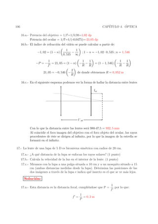 ´
CAP´
ITULO 4. OPTICA

106
16.a.- Potencia del objetivo = 1/f′ =1/0,98=1,02 dp
Potencia del ocular = 1/f′ =1/(-0,0475)=-21,05 dp

16.b.- El ´
ındice de refracci´n del vidrio se puede calcular a partir de:
o
−1, 02 = (1 − n)
−P = −

1
1
−
0, 535 ∞

; 1 − n = −1, 02 · 0, 535 ; n = 1, 546

1
1
1
= 21, 05 = (1 − n) − −
′
f
R R

21, 05 = −0, 546 −

2
R

= (1 − 1, 546) −

1
1
−
R R

de donde obtenemos R = 0, 052 m

16.c.- En el siguiente esquema podemos ver la forma de hallar la distancia entre lentes
foc

f´ob
Con lo que la distancia entre las lentes ser´ 980-47,5 = 932, 5 mm
a
Al coincidir el foco imagen del objetivo con el foco objeto del ocular, los rayos
procedentes de ´ste se dirigen al inﬁnito, por lo que la imagen de la estrella se
e
formar´ en el inﬁnito.
a
17.- La lente de una lupa de 5 D es biconvexa sim´trica con radios de 20 cm.
e
17.a.- ¿A qu´ distancia de la lupa se enfocan los rayos solares? (1 punto)
e
17.b.- Calcula la velocidad de la luz en el interior de la lente. (1 punto)
17.c.- Miramos con la lupa a una pulga situada a 10 cm y a un mosquito situado a 15
cm (ambas distancias medidas desde la lupa). Determina las posiciones de las
dos im´genes a trav´s de la lupa e indica qu´ insecto es el que se ve m´s lejos.
a
e
e
a

Soluci´n:
o
17.a.- Esta distancia es la distancia focal, cumpli´ndose que P =
e
f′ =

1
= 0, 2 m
P

1
por lo que:
f′

 
