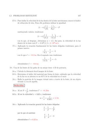 107

4.2. PROBLEMAS RESUELTOS.

17.b.- Para hallar la velocidad de la luz dentro de la lente necesitamos conocer el ´
ındice
de refracci´n de ´sta. Para ello podemos utilizar la igualdad:
o
e
(1 − n)

1
1
−
R1 R2

= −P

sustituyendo valores, tendremos:
(1 − n)

1
1
−
0, 2 −0, 2

= −5

con lo que, al despejar, obtenemos n = 1,5. As´ pues, la velocidad de la luz
ı
dentro de la lente ser´ V = 3·108/1, 5 = 2 · 108 m/s
a

17.c.- Aplicando la ecuaci´n fundamental de las lentes delgadas tendremos, para el
o
primer insecto:
1
1
− ′ = −5
−0, 1 s
′
con lo que s = −0, 2 m. En el segundo caso tendremos:

obteni´ndose s′ = −0, 6 m
e

1
1
− ′ = −5
−0, 15 s

18.- Una de las lentes de las gafas de un miope tiene -4 D de potencia.
18.a.- Calcula la distancia focal imagen de la lente.
18.b.- Determina el ´
ındice del material que forma la lente, sabiendo que la velocidad
de la luz en su interior es un 65 % de la velocidad en el vac´
ıo
18.c.- Halla la posici´n de la imagen virtual vista a trav´s de la lente, de un objeto
o
e
situado a 2 m de aquella.

Soluci´n:
o
1
, tendremos f ′ = −0, 25m
f′
18.b.- Al ser la velocidad v = 0,65 c, tendremos:
c
c
n= =
= 1, 54
v
0, 65 c
18.a.- Al ser P =

18.c.- Aplicando la ecuaci´n general de las lentes delgadas:
o
1
1
1
− ′ =− ′
s s
f
por lo que al sustituir:

obteni´ndose s′ = 0,22 m
e

1
1
− ′ = −4
2 s

 