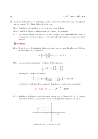 ´
CAP´
ITULO 4. OPTICA

108

19.- La lente de la c´mara de un tel´fono m´vil es biconvexa de radio 7 mm y est´ hecha
a
e
o
a
de un pl´stico de 1,55 de ´
a
ındice de refracci´n.
o
19.a.- Calcula la velocidad de la luz en el interior de la lente
19.b.- Calcula la distancia focal imagen de la lente y su potencia.
19.c.- Extraemos la lente y situamos 4 cm a su izquierda una vela encendida. Indica si
la imagen a trav´s de la lente es real o virtual, y determina la posici´n de dicha
e
o
imagen

Soluci´n:
o
19.a.- A partir de la deﬁnici´n de ´
o
ındice de refracci´n, n = c/v, la velocidad de la luz
o
en el interior de la lente ser´:
a
v=

3 · 108
c
=
= 1, 935 · 108 m/s
n
1, 55

19.b.- La distancia focal imagen se obtiene de la expresi´n:
o
−

1
= (1 − n)
f′

1
1
−
R1 R2

sustituyendo valores, nos queda:
−

1
1
1
= (1 − 1, 55)
−
′
f
0, 007 −0, 007

= −157, 14

con lo que la distancia focal imagen y la potencia ser´n, respectivamente:
a
f ′ = 6, 36 · 10−3 m y P =

1
= 157D
f′

19.c.- Al colocar el objeto a una distancia mayor que la distancia focal, la imagen
ser´ real e invertida, como puede verse en el siguiente diagrama de rayos:
a

Imagen menor, invertida y real

 