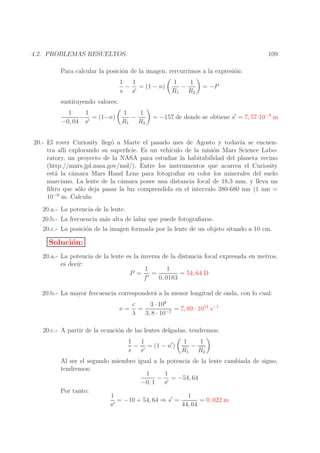 109

4.2. PROBLEMAS RESUELTOS.
Para calcular la posici´n de la imagen, rercurrimos a la expresi´n:
o
o
1
1
− ′ = (1 − n)
s s

1
1
−
R1 R2

= −P

sustituyendo valores:
1
1
− ′ = (1−n)
−0, 04 s

1
1
−
R1 R2

= −157 de donde se obtiene s′ = 7, 57·10−3 m

20.- El rover Curiosity lleg´ a Marte el pasado mes de Agosto y todav´ se encueno
ıa
tra alli explorando su superﬁcie. Es un veh´
ıculo de la misi´n Mars Science Laboo
ratory, un proyecto de la NASA para estudiar la habitabilidad del planeta vecino
(http://mars.jpl.nasa.gov/msl/). Entre los instrumentos que acarrea el Curiosity
est´ la c´mara Mars Hand Lens para fotograﬁar en color los minerales del suelo
a
a
marciano. La lente de la c´mara posee una distancia focal de 18,3 mm, y lleva un
a
ﬁltro que s´lo deja pasar la luz comprendida en el intervalo 380-680 nm (1 nm =
o
10−9 m. Calcula:
20.a.- La potencia de la lente.
20.b.- La frecuencia m´s alta de laluz que puede fotograﬁarse.
a
20.c.- La posici´n de la imagen formada por la lente de un objeto situado a 10 cm.
o

Soluci´n:
o
20.a.- La potencia de la lente es la inversa de la distancia focal expresada en metros,
es decir:
1
1
= 54, 64 D
P = ′ =
f
0, 0183
20.b.- La mayor frecuencia corresponder´ a la menor longitud de onda, con lo cual:
a
ν=

3 · 108
c
=
= 7, 89 · 1014 s−1
λ
3, 8 · 10−7

20.c.- A partir de la ecuaci´n de las lentes delgadas, tendremos:
o
1
1
− ′ = (1 − n′ )
s s

1
1
−
R1 R2

Al ser el segundo miembro igual a la potencia de la lente cambiada de signo,
tendremos:
1
1
− ′ = −54, 64
−0, 1 s
Por tanto:
1
1
= −10 + 54, 64 ⇒ s′ =
= 0, 022 m
′
s
44, 64

 