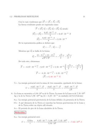 11

1.2. PROBLEMAS RESUELTOS.
→
−
− − −
→ → →
Con lo cual, tendremos que | F | = |F1 + F2 + F3 |
La fuerza resultante puede ser expresada como:
→
−
− → − → − →
→
→
→
F = |F1 | −1 + |F2 | −2 + |F3 | −3 siendo:
u
u
u
−
→
−
→
6, 67 · 10−11 · 4
= 6, 67 · 10−11 N
|F1 | = |F2 | =
4
−
→
6, 67 · 10−11 · 4
|F3 | =
= 3, 33 · 10−11
8
De la representaci´n gr´ﬁca se deduce que:
o
a
→ →
→
→
− = −− ; − = −−
u1
i u2
j

→
Mientras que −3 se halla de la forma:
u
√
√
→
−
→
−
2−
2−
(0 − 2) i + (0 − 2) j
→
→
→
− =
√
i −
j
=−
u3
2 + 22
2
2
2
De todo esto, obtenemos:
→
−
→
−
→
−
F = −6, 67 · 10−11 i − 6, 67 · 10−11 j + 3, 33 · 10−11

√
√
− 2−
→ − 2−
→
i +
j
2
2

→
−
→
−
→
−
F = −4, 31 · 10−11 i − 4, 31 · 10−11 j
→
−
| F | = 6, 10 · 10−11 N
7.c.- La energ´ potencial ser´ la suma de tres sumandos, quedando de la forma:
ıa
a
U=

−6,67 · 10−11 · 22 −6,67 · 10−11 · 22 −6,67 · 10−11 · 22
√
+
+
2
2
8

8.- La Luna se encuentra a 3, 84 · 108 m de la Tierra. La masa de la Luna es de 7, 35 · 1022
kg y la de la Tierra 5, 98 · 1024 kg (G = 6, 67 · 10−11 en unidades del S.I.)Calcular:
8.a.- La energ´ potencial gravitatoria de la Luna debida a la presencia de la Tierra.
ıa
8.b.- A qu´ distancia de la Tierra se cancelan las fuerzas gravitatorias de la Luna y
e
de la Tierra sobre un objeto all´ situado.
ı
8.c.- El periodo de giro de la Luna alrededor de la Tierra.

Soluci´n:
o
8.a.- La energ´ potencial ser´:
ıa
a
U =−

GMm
6, 67 · 10−11 · 5, 98 · 1024 · 7, 35 · 1022
=−
= −7, 63 · 1028 J
r
3, 84 · 108

 