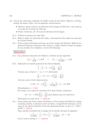 ´
CAP´
ITULO 4. OPTICA

110

21.- Uno de los telescopios originales de Galileo consta de dos lentes, Objetivo y Ocular,
hechas del mismo vidrio, con las siguientes caracter´
ısticas:
Objetivo: plano-convexa con distancia focal imagen de 980 mm y cara convexa
con radio de curvatura de 535 mm.
Ocular: bic´ncava, de -47,5 mm de distancia focal imagen.
o
21.a.- Calcula la potencia de cada lente.
21.b.- Halla el ´
ındice de refracci´n del vidrio y determina los dos radios de curvatura
o
de la lente Ocular.
21.c.- El foco objeto del Ocular est´ justo en el foco imagen del Objetivo. Halla la lona
gitud del telescopio (distancia entre lentes) y explica d´nde se forma la imagen
o
de una estrella (en el inﬁnito) a trav´s del telescopio.
e

Soluci´n:
o
21.a.- Las potencias respectivas de Objetivo y Ocular son las siguientes:
1
1
= 1, 02D
= −21D
Pob =
y
Poc =
0, 98
−0, 0475

21.b.- Aplicando la ecuaci´n general de las lentes delgadas:
o
1
1
1
1
− ′ = (1 − n)
−
s s
R1 R2

Veremos que, al hacer s = ∞, s′ = f′ , obteniendo:
1
1
1
−
− ′ = −P = (1 − n)
f
R1 R2
As´ pues, para la lente planoconvexa:
ı
1
1
−1, 02 = (1 − n)
= (1 − n)1, 869
−
∞ −0, 535
Obteni´ndose n = 1,546.
e
En cuanto a los radios de curvatura de la lente Ocular, tendremos:
1
1
pues ambas caras son sim´tricas
e
−
21 = (1 − 1, 546)
R R
Obteniendo un valor de R = - 0,052 cm
21.c.- Como quiera que el foco objeto del Ocular y el foco imagen del Objetivo ocupan
la misma posici´n, la distancia entre las lentes, o longitud del telescopio, ser´ la
o
a
suma de los valores absolutos de las dos distancias focales, es decir, L = 0,98 +
0,0475 = 1,027 m.
Para calcular la posici´n de la imagen de la estrella, hacemos lo siguiente:
o
1
1
1
1
− ′ = 21 ⇒ ′ =
− 21 = −42
−0, 0475 s
s
−0, 0475
Con lo cual se obtiene s′ = - 0,024 m

 