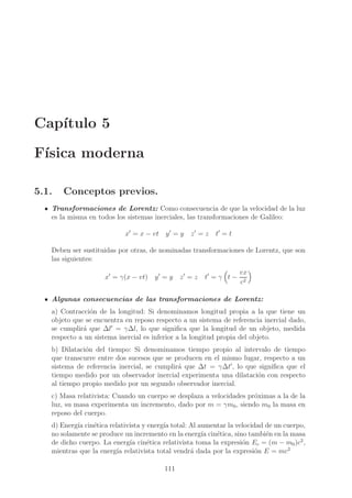 Cap´
ıtulo 5
F´
ısica moderna
5.1.

Conceptos previos.

Transformaciones de Lorentz: Como consecuencia de que la velocidad de la luz
es la misma en todos los sistemas inerciales, las transformaciones de Galileo:
x′ = x − vt y ′ = y

z′ = z

t′ = t

Deben ser sustituidas por otras, de nominadas transformaciones de Lorentz, que son
las siguientes:
x′ = γ(x − vt) y ′ = y

z′ = z

t′ = γ t −

vx
c2

Algunas consecuencias de las transformaciones de Lorentz:
a) Contracci´n de la longitud: Si denominamos longitud propia a la que tiene un
o
objeto que se encuentra en reposo respecto a un sistema de referencia inercial dado,
se cumplir´ que ∆l′ = γ∆l, lo que signiﬁca que la longitud de un objeto, medida
a
respecto a un sistema inercial es inferior a la longitud propia del objeto.
b) Dilataci´n del tiempo: Si denominamos tiempo propio al intervalo de tiempo
o
que transcurre entre dos sucesos que se producen en el mismo lugar, respecto a un
sistema de referencia inercial, se cumplir´ que ∆t = γ∆t′ , lo que signiﬁca que el
a
tiempo medido por un observador inercial experimenta una dilataci´n con respecto
o
al tiempo propio medido por un segundo observador inercial.
c) Masa relativista: Cuando un cuerpo se desplaza a velocidades pr´ximas a la de la
o
luz, su masa experimenta un incremento, dado por m = γm0 , siendo m0 la masa en
reposo del cuerpo.
d) Energ´ cin´tica relativista y energ´ total: Al aumentar la velocidad de un cuerpo,
ıa
e
ıa
no solamente se produce un incremento en la energ´ cin´tica, sino tambi´n en la masa
ıa e
e
de dicho cuerpo. La energ´ cin´tica relativista toma la expresi´n Ec = (m − m0 )c2 ,
ıa
e
o
mientras que la energ´ relativista total vendr´ dada por la expresi´n E = mc2
ıa
a
o
111

 