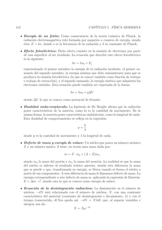 CAP´
ITULO 5. F´
ISICA MODERNA

112

Energ´ de un fot´n: Como consecuencia de la teor´ cu´ntica de Planck, la
ıa
o
ıa a
radiaci´n electromagn´tica est´ formada por paquetes o cuantos de energ´ siendo
o
e
a
ıa,
´sta: E = hν, donde ν es la frecuencia de la radiaci´n y h la constante de Planck.
e
o
Efecto fotoel´ctrico: Dicho efecto consiste en la emisi´n de electrones por parte
e
o
de una superﬁcie al ser irradiada. La ecuaci´n que describe este efecto fotoel´ctrico
o
e
es la siguiente:
hν = hν0 + Ec
representando el primer miembro la energ´ de la radiaci´n incidente, el primer suıa
o
mando del segundo miembro, la energ´ m´
ıa ınima que debe suministrarse para que se
produzca la emisi´n fotoel´ctrica (lo que se conoce tambi´n como funci´n de trabajo
o
e
e
o
o trabajo de extracci´n), y el segundo sumando, la energ´ cin´tica que adquieren los
o
ıa
e
electrones emitidos. Esta ecuaci´n puede tambi´n ser expresada de la forma:
o
e
hν = hν0 + q∆V
siendo ∆V lo que se conoce como potencial de frenado.
Dualidad onda-corp´sculo: La hip´tesis de De Broglie aﬁrma que la radiaci´n
u
o
o
posee caracter´
ısticas de la materia, como lo es la cantidad de movimiento. De la
misma forma, la materia posee caracter´
ısticas ondulatorias, como la longitud de onda.
Esta dualidad de comportamiento se reﬂeja en la expresi´n:
o
p=

h
λ

donde p es la cantidad de movimiento y λ la longitud de onda.
Defecto de masa y energ´ de enlace: Un n´ cleo que posea un n´ mero at´mico
ıa
u
u
o
Z y un n´ mero m´sico A tiene, en teor´ uma masa dada por:
u
a
ıa
m = Z · mp + (A − Z)mn
siendo mp la masa del prot´n y mn la masa del neutr´n. La realidad es que la masa
o
o
del n´ cleo es inferior al resultado te´rico anterior, siendo esta diferencia la masa
u
o
que se pierde y que, transformada en energ´ se libera cuando se forma el n´ cleo a
ıa,
u
partir de sus componentes. A esta diferencia de masa le llamamos defecto de masa. La
energ´ correspondiente a este defecto de masa es, aplicando la expresi´n de Einstein:
ıa
o
E = ∆m · c2 , siendo esta la que se conoce como energ´ de enlace.
ıa
Ecuaci´n de la desintegraci´n radiactiva: La disminuci´n en el n´ mero de
o
o
o
u
n´ cleos, −dN est´ relacionada con el n´ mero de n´ cleos, N, con una constante
u
a
u
u
caracter´
ıstica del material (constante de desintegraci´n o decaimiento, λ) y con el
o
tiempo transcurrido, dt.Nos queda as´ −dN = Nλdt, que, al separar variables e
ı:
integrar nos da:
N = N0 e−λt

 