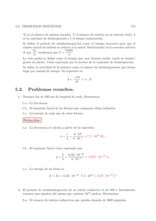 113

5.2. PROBLEMAS RESUELTOS.

N0 es el n´ mero de n´ cleos iniciales, N el n´ mero de n´ cleos en un instante dado, λ
u
u
u
u
es la constante de desintegraci´n y t el tiempo transcurrido.
o
Se deﬁne el periodo de semidesintegraci´n como el tiempo necesario para que el
o
n´ mero inicial de n´ cleos se reduzca a la mitad. Sustituyendo en la ecuaci´n anterior
u
u
o
0,693
N0
, tendremos que T =
.
N por
2
λ
La vida media se deﬁne como el tiempo que, por t´rmino medio, tarda en desintee
grarse un n´ cleo. Viene expresada por la inversa de la constante de desintegraci´n.
u
o
Se deﬁne la actividad de la muestra como el n´ mero de desintegraciones que tienen
u
lugar por unidad de tiempo. Su expresi´n es:
o
A=

5.2.

−dN
=λ·N
dt

Problemas resueltos.

1.- Tenemos luz de 400 nm de longitud de onda. Determinar:
1.a.- La frecuencia.
1.b.- El momento lineal de los fotones que componen dicha radiaci´n.
o
1.c.- La energ´ de cada uno de estos fotones.
ıa

Soluci´n:
o
1.a.- La frecuencia se calcula a partir de la expresi´n:
o
ν=

3 · 108
c
=
= 7, 5 · 1014 Hz
λ
4 · 10−7

1.b.- El momento lineal viene expresado por:
p=

6, 63 · 10−34
h
=
= 1, 675 · 10−27 m
λ
4 · 10−7

1.c.- La energ´ de un fot´n es:
ıa
o
E = hν = 6, 63 · 10−34 · 7, 5 · 1014 = 4, 97 · 10−19 J

2.- El per´
ıodo de semidesintegraci´n de un n´ cleo radiactivo es de 500 s. Inicialmente
o
u
tenemos una muestra del mismo que contiene 1010 n´ cleos. Determinar:
u
2.a.- El n´ mero de n´ cleos radiactivos que quedan despu´s de 3000 segundos.
u
u
e

 