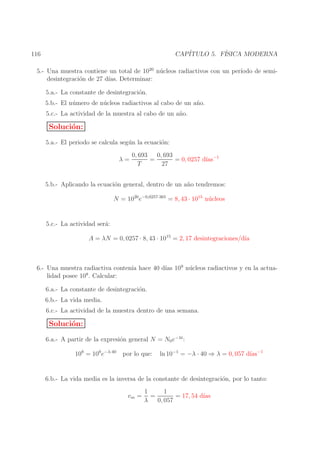 CAP´
ITULO 5. F´
ISICA MODERNA

116

5.- Una muestra contiene un total de 1020 n´ cleos radiactivos con un per´
u
ıodo de semidesintegraci´n de 27 d´ Determinar:
o
ıas.
5.a.- La constante de desintegraci´n.
o
5.b.- El n´ mero de n´ cleos radiactivos al cabo de un a˜ o.
u
u
n
5.c.- La actividad de la muestra al cabo de un a˜ o.
n

Soluci´n:
o
5.a.- El periodo se calcula seg´ n la ecuaci´n:
u
o
λ=

0, 693
0, 693
ıas
=
= 0, 0257 d´ −1
T
27

5.b.- Aplicando la ecuaci´n general, dentro de un a˜ o tendremos:
o
n
u
N = 1020 e−0,0257·365 = 8, 43 · 1015 n´ cleos
5.c.- La actividad ser´:
a
A = λN = 0, 0257 · 8, 43 · 1015 = 2, 17 desintegraciones/d´
ıa

6.- Una muestra radiactiva conten´ hace 40 d´ 109 n´ cleos radiactivos y en la actuaıa
ıas
u
8
lidad posee 10 . Calcular:
6.a.- La constante de desintegraci´n.
o
6.b.- La vida media.
6.c.- La actividad de la muestra dentro de una semana.

Soluci´n:
o
6.a.- A partir de la expresi´n general N = N0 e−λt :
o
108 = 109 e−λ·40

por lo que:

ıas
ln 10−1 = −λ · 40 ⇒ λ = 0, 057 d´ −1

6.b.- La vida media es la inversa de la constante de desintegraci´n, por lo tanto:
o
vm =

1
1
=
= 17, 54 d´
ıas
λ
0, 057

 