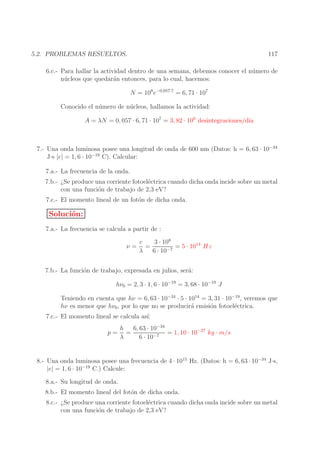 117

5.2. PROBLEMAS RESUELTOS.

6.c.- Para hallar la actividad dentro de una semana, debemos conocer el n´ mero de
u
n´ cleos que quedar´n entonces, para lo cual, hacemos:
u
a
N = 108 e−0,057·7 = 6, 71 · 107
Conocido el n´ mero de n´ cleos, hallamos la actividad:
u
u
A = λN = 0, 057 · 6, 71 · 107 = 3, 82 · 106 desintegraciones/d´
ıa

7.- Una onda luminosa posee una longitud de onda de 600 nm (Datos: h = 6, 63 · 10−34
J·s |e| = 1, 6 · 10−19 C). Calcular:
7.a.- La frecuencia de la onda.
7.b.- ¿Se produce una corriente fotoel´ctrica cuando dicha onda incide sobre un metal
e
con una funci´n de trabajo de 2,3 eV?
o
7.c.- El momento lineal de un fot´n de dicha onda.
o

Soluci´n:
o
7.a.- La frecuencia se calcula a partir de :
ν=

3 · 108
c
=
= 5 · 1014 Hz
λ
6 · 10−7

7.b.- La funci´n de trabajo, expresada en julios, ser´:
o
a
hν0 = 2, 3 · 1, 6 · 10−19 = 3, 68 · 10−19 J
Teniendo en cuenta que hν = 6, 63 · 10−34 · 5 · 1014 = 3, 31 · 10−19 , veremos que
hν es menor que hν0 , por lo que no se producir´ emisi´n fotoel´ctrica.
a
o
e
7.c.- El momento lineal se calcula as´
ı:
p=

6, 63 · 10−34
h
=
= 1, 10 · 10−27 kg · m/s
λ
6 · 10−7

8.- Una onda luminosa posee una frecuencia de 4 · 1015 Hz. (Datos: h = 6, 63 · 10−34 J·s,
|e| = 1, 6 · 10−19 C.) Calcule:
8.a.- Su longitud de onda.
8.b.- El momento lineal del fot´n de dicha onda.
o
8.c.- ¿Se produce una corriente fotoel´ctrica cuando dicha onda incide sobre un metal
e
con una funci´n de trabajo de 2,3 eV?
o

 