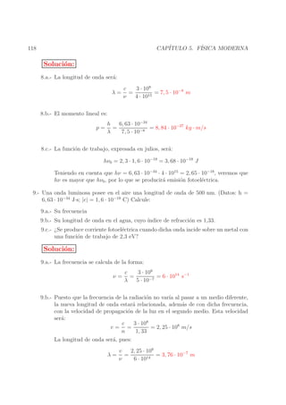 CAP´
ITULO 5. F´
ISICA MODERNA

118

Soluci´n:
o
8.a.- La longitud de onda ser´:
a
λ=

3 · 108
c
=
= 7, 5 · 10−8 m
ν
4 · 1015

8.b.- El momento lineal es:
p=

h
6, 63 · 10−34
=
= 8, 84 · 10−27 kg · m/s
λ
7, 5 · 10−8

8.c.- La funci´n de trabajo, expresada en julios, ser´:
o
a
hν0 = 2, 3 · 1, 6 · 10−19 = 3, 68 · 10−19 J
Teniendo en cuenta que hν = 6, 63 · 10−34 · 4 · 1015 = 2, 65 · 10−18 , veremos que
hν es mayor que hν0 , por lo que se producir´ emisi´n fotoel´ctrica.
a
o
e
9.- Una onda luminosa posee en el aire una longitud de onda de 500 nm. (Datos: h =
6, 63 · 10−34 J·s; |e| = 1, 6 · 10−19 C) Calcule:
9.a.- Su frecuencia
9.b.- Su longitud de onda en el agua, cuyo ´
ındice de refracci´n es 1,33.
o
9.c.- ¿Se produce corriente fotoel´ctrica cuando dicha onda incide sobre un metal con
e
una funci´n de trabajo de 2,3 eV?
o

Soluci´n:
o
9.a.- La frecuencia se calcula de la forma:
ν=

3 · 108
c
=
= 6 · 1014 s−1
λ
5 · 10−7

9.b.- Puesto que la frecuencia de la radiaci´n no var´ al pasar a un medio diferente,
o
ıa
la nueva longitud de onda estar´ relacionada, adem´s de con dicha frecuencia,
a
a
con la velocidad de propagaci´n de la luz en el segundo medio. Esta velocidad
o
ser´:
a
c
3 · 108
v= =
= 2, 25 · 108 m/s
n
1, 33
La longitud de onda ser´, pues:
a
λ=

2, 25 · 108
v
=
= 3, 76 · 10−7 m
ν
6 · 1014

 