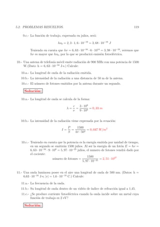 119

5.2. PROBLEMAS RESUELTOS.
9.c.- La funci´n de trabajo, expresada en julios, ser´:
o
a
hν0 = 2, 3 · 1, 6 · 10−19 = 3, 68 · 10−19 J

Teniendo en cuenta que hν = 6, 63 · 10−34 · 6 · 1014 = 3, 98 · 10−19 , veremos que
hν es mayor que hν0 , por lo que se producir´ emisi´n fotoel´ctrica.
a
o
e
10.- Una antena de telefon´ m´vil emite radiaci´n de 900 MHz con una potencia de 1500
ıa o
o
−34
W.(Dato: h = 6, 63 · 10
J·s.) Calcule:
10.a.- La longitud de onda de la radiaci´n emitida.
o
10.b.- La intensidad de la radiaci´n a una distancia de 50 m de la antena.
o
10.c.- El n´ mero de fotones emitidos por la antena durante un segundo.
u

Soluci´n:
o
10.a.- La longitud de onda se calcula de la forma:
λ=

c
3 · 108
=
= 0, 33 m
ν
9 · 108

10.b.- La intensidad de la radiaci´n viene expresada por la ecuaci´n:
o
o
I=

1500
P
=
= 0, 047 W/m2
2
S
4π · 50

10.c.- Teniendo en cuenta que la potencia es la energ´ emitida por unidad de tiempo,
ıa
en un segundo se emitir´n 1500 julios. Al ser la energ´ de un fot´n E = hν =
a
ıa
o
−34
8
−25
6, 63 · 10
· 9 · 10 = 5, 97 · 10
julios, el numero de fotones vendr´ dado por
a
el cociente:
1500
n´ mero de fotones =
u
= 2, 51 · 1027
−25
5, 97 · 10
11.- Una onda luminosa posee en el aire una longitud de onda de 500 nm. (Datos: h =
6,63 · 10−34 J·s; |e| = 1,6 · 10−19 C.) Calcule:
11.a.- La frecuencia de la onda.
11.b.- Su longitud de onda dentro de un vidrio de ´
ındice de refracci´n igual a 1,45.
o
11.c.- ¿Se produce corriente fotoel´ctrica cuando la onda incide sobre un metal cuya
e
funci´n de trabajo es 2 eV?
o

Soluci´n:
o

 