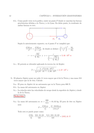 ´
CAP´
ITULO 1. INTERACCION GRAVITATORIA

12

8.b.- Como puede verse en la gr´ﬁca, existe un punto P donde se cancelan las fuerzas
a
gravitatorias debidas a la Tierra y a la Luna. En dicho punto, la resultante de
ambas fuerzas es cero.
x
r-x

FT

P

FL

Seg´ n lo anteriormente expuesto, en el punto P se cumplir´ que:
u
a
GML m
GMT m
=
de donde se deduce:
2
x
(r − x)2
r−x=

ML
x y x=
MT

r
1+

ML
MT

r−x
x

2

=

ML
MT

= 3, 46 · 108 m

8.c.- El periodo se obtendr´ aplicando la tercera ley de Kepler:
a
T =

4 · π 2 (3, 84 · 108 )3
= 2, 37 · 106 s
6, 67 · 10−11 · 5, 98 · 1024

9.- El planeta J´ piter posee un radio 11 veces mayor que el de la Tierra y una masa 318
u
veces mayor que la de ´sta. Calcule:
e
9.a.- El peso en J´ piter de un astronauta que en la Tierra pesa 800 N.
u
9.b.- La masa del astronauta en J´ piter
u
9.c.- La relaci´n entre las velocidades de escape desde la superﬁcie de J´ piter y desde
o
u
la de la Tierra.

Soluci´n:
o
9.a.- La masa del astronauta es: m =
ser´:
a
P =

800
= 81, 63 kg. El peso de ´ste en J´ piter
e
u
9, 8

GMJ m
G · 318MT m
=
2
rJ
(11rT )2

Todo esto se puede poner como:
9, 8 · 318 · 81, 63
GMT 318 · 81, 63
=
= 2102, 41 N
·
2
rT
121
121

 