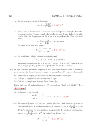 CAP´
ITULO 5. F´
ISICA MODERNA

120

11.a.- La frecuencia se calcula de la forma:
3 · 108
c
= 6 · 1014 s−1
ν= =
λ
5 · 10−7
11.b.- Puesto que la frecuencia de la radiaci´n no var´ al pasar a un medio diferente,
o
ıa
la nueva longitud de onda estar´ relacionada, adem´s de con dicha frecuencia,
a
a
con la velocidad de propagaci´n de la luz en el segundo medio. Esta velocidad
o
ser´:
a
3 · 108
c
= 2, 07 · 108 m/s
v= =
n
1, 45
La longitud de onda ser´, pues:
a
λ=

2, 07 · 108
v
=
= 3, 45 · 10−7 m
ν
6 · 1014

11.c.- La funci´n de trabajo, expresada en julios, ser´:
o
a
hν0 = 2 · 1, 6 · 10−19 = 3, 2 · 10−19 J
Teniendo en cuenta que hν = 6, 63 · 10−34 · 6 · 1014 = 3, 98 · 10−19 , veremos que
hν es mayor que hν0 , por lo que se producir´ emisi´n fotoel´ctrica.
a
o
e
12.- Un rayo de luz de 600 nm de longitud de onda incide desde el aire sobre la superﬁcie
perfectamente lisa de un estanque de agua, con un ´ngulo de 45o respecto a la normal.
a
12.a.- Determine el ´ngulo de refracci´n del rayo al penetrar en el agua.
a
o
12.b.- Calcule la longitud de onda del rayo en el agua.
12.c.- Calcule la energ´ que tiene un fot´n de esta luz.
ıa
o
Datos: ´
ındice de refracci´n del agua = 1,33; constante de Planck = 6, 63 · 10−34 J · s
o

Soluci´n:
o

12.a.- Aplicando la ley de Snell:
1, 33
sen 45o
=
⇒ sen α = 0, 53 y α = 32, 11o
sen α
1
12.b.- La longitud de onda es el cociente entre la velocidad y la frecuencia. La primera
3 · 108
= 2, 25 ·
depende del medio en que nos encontremos, en nuestro caso, v =
1, 33
108 m/s, mientras que la segunda es independiente del medio de propagaci´n,
o
3 · 108
= 5 · 1014 . De todo ello se deduce que:
siendo ν =
6 · 10−7
2, 25 · 108
λ=
= 4, 51 · 10−7 m
14
5 · 10

 