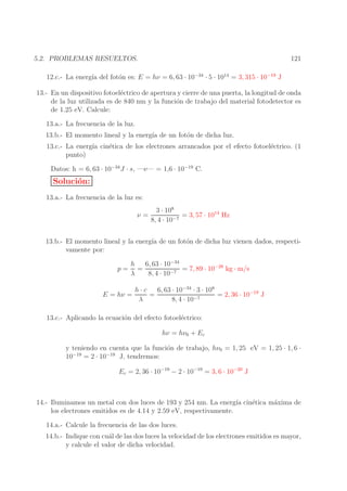 121

5.2. PROBLEMAS RESUELTOS.
12.c.- La energ´ del fot´n es: E = hν = 6, 63 · 10−34 · 5 · 1014 = 3, 315 · 10−19 J
ıa
o

13.- En un dispositivo fotoel´ctrico de apertura y cierre de una puerta, la longitud de onda
e
de la luz utilizada es de 840 nm y la funci´n de trabajo del material fotodetector es
o
de 1.25 eV. Calcule:
13.a.- La frecuencia de la luz.
13.b.- El momento lineal y la energ´ de un fot´n de dicha luz.
ıa
o
13.c.- La energ´ cin´tica de los electrones arrancados por el efecto fotoel´ctrico. (1
ıa
e
e
punto)
Datos: h = 6, 63 · 10−34 J · s, —e— = 1,6 · 10−19 C.

Soluci´n:
o
13.a.- La frecuencia de la luz es:
3 · 108
= 3, 57 · 1014 Hz
ν=
−7
8, 4 · 10
13.b.- El momento lineal y la energ´ de un fot´n de dicha luz vienen dados, respectiıa
o
vamente por:
h
6, 63 · 10−34
p= =
= 7, 89 · 10−28 kg · m/s
−7
λ
8, 4 · 10
E = hν =

h·c
6, 63 · 10−34 · 3 · 108
=
= 2, 36 · 10−19 J
−7
λ
8, 4 · 10

13.c.- Aplicando la ecuaci´n del efecto fotoel´ctrico:
o
e
hν = hν0 + Ec
y teniendo en cuenta que la funci´n de trabajo, hν0 = 1, 25 eV = 1, 25 · 1, 6 ·
o
10−19 = 2 · 10−19 J, tendremos:
Ec = 2, 36 · 10−19 − 2 · 10−19 = 3, 6 · 10−20 J

14.- Iluminamos un metal con dos luces de 193 y 254 nm. La energ´ cin´tica m´xima de
ıa
e
a
los electrones emitidos es de 4.14 y 2.59 eV, respectivamente.
14.a.- Calcule la frecuencia de las dos luces.
14.b.- Indique con cu´l de las dos luces la velocidad de los electrones emitidos es mayor,
a
y calcule el valor de dicha velocidad.

 