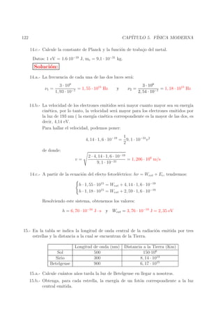 CAP´
ITULO 5. F´
ISICA MODERNA

122

14.c.- Calcule la constante de Planck y la funci´n de trabajo del metal.
o
Datos: 1 eV = 1.6·10−19 J, me = 9,1 · 10−31 kg.

Soluci´n:
o
14.a.- La frecuencia de cada una de las dos luces ser´:
a
ν1 =

3 · 108
= 1, 55 · 1015 Hz
1, 93 · 10−7

y

ν2 =

3 · 108
= 1, 18 · 1015 Hz
2, 54 · 10−7

14.b.- La velocidad de los electrones emitidos ser´ mayor cuanto mayor sea su energ´
a
ıa
cin´tica, por lo tanto, la velocidad ser´ mayor para los electrones emitidos por
e
a
la luz de 193 nm ( la energ´ cin´tica correspondiente es la mayor de las dos, es
ıa
e
decir, 4,14 eV.
Para hallar el velocidad, podemos poner:
1
4, 14 · 1, 6 · 10−19 = 9, 1 · 10−31 v 2
2
de donde:
v=

2 · 4, 14 · 1, 6 · 10−19
= 1, 206 · 106 m/s
−31
9, 1 · 10

14.c.- A partir de la ecuaci´n del efecto fotoel´ctrico: hν = Wext + Ec , tendremos:
o
e
h · 1, 55 · 1015 = Wext + 4, 14 · 1, 6 · 10−19
h · 1, 18 · 1015 = Wext + 2, 59 · 1, 6 · 10−19
Resolviendo este sistema, obtenemos los valores:
h = 6, 70 · 10−34 J · s y Wext = 3, 76 · 10−19 J = 2, 35 eV

15.- En la tabla se indica la longitud de onda central de la radiaci´n emitida por tres
o
estrellas y la distancia a la cual se encuentran de la Tierra.

Sol
Sirio
Betelgeuse

Longitud de onda (nm)
500
300
900

Distancia a la Tierra (Km)
150·106
8, 14 · 1013
6, 17 · 1015

15.a.- Calcule cu´ntos a˜ os tarda la luz de Betelgeuse en llegar a nosotros.
a
n
15.b.- Obtenga, para cada estrella, la energ´ de un fot´n correspondiente a la luz
ıa
o
central emitida.

 