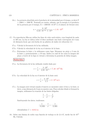 CAP´
ITULO 5. F´
ISICA MODERNA

124

16.c.- La potencia absorbida ser´ el producto de la intensidad por el tiempo, es decir P
a
= 1000·1 = 1000 W. Teniendo en cuenta, adem´s, que la energ´ es el producto
a
ıa
4
de la potencia por el tiempo, E = 1000·60 =6·10 J, el n´ mero de fotones ser´:
u
a
6 · 104
n=
= 1, 81 · 1023
−34 · 5 · 1014
6, 63 · 10
17.- Un reproductor Blu-ray utiliza luz l´ser de color azul-violeta, cuya longitud de onda
a
es 405 nm. La luz se enfoca sobre el disco mediante una lente convergente de 4 mm
de distancia focal, que est´ hecha de un pl´stico de ´
a
a
ındice de refracci´n 1,5.
o
17.a.- Calcula la frecuencia de la luz utilizada.
17.b.- Calcula la velocidad de la luz en el interior de la lente.
17.c.- Extraemos la lente y la utilizamos como lupa. Situamos un piojo a 3 mm de
la lente y, posteriormente, a 10 mm. Indica en cu´l de los casos la imagen del
a
piojo a trav´s de la lupa es virtual y determina la posici´n de dicha imagen.
e
o

Soluci´n:
o
17.a.- La frecuencia de la luz utilizada vendr´ dada por:
a
ν=

c
3 · 108
=
= 7, 40 · 1014 Hz
−7
λ
4, 05 · 10

17.b.- La velocidad de la luz en el interior de la lente ser´:
a
v=

c
3 · 108
=
= 2 · 108 m/s
n
1, 5

17.c.- La imagen ser´ virtual cuando el insecto se encuentre entre el foco y la lente, es
a
decir, a una distancia de 3 mm en nuestro caso. Para calcular d´nde se formar´ la
o
a
imagen, utilizamos la ecuaci´n de las lentes delgadas:
o
1
1
1
− ′ =− ′
s s
f
Sustituyendo los datos, tendremos:
1
1
1
− ′ =−
−0, 003 s
0, 004
obteni´ndose s′ = -0,012 m
e
18.- Sobre una l´mina de sodio cuya funci´n de trabajo es de 2,4 eV, incide luz de 1015
a
o
Hz. Calcula:

 