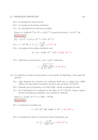 125

5.2. PROBLEMAS RESUELTOS.
18.a.- La longitud de onda de la luz.
18.b.- La energ´ de los fotones incidentes.
ıa
18.c.- La velocidad de los electrones extra´
ıdos
Datos: h = 6,626·10−34J·s; eV = 1,6·10−19 J; masa del electr´n = 9,1·10−31 kg
o

Soluci´n:
o
hν0 = 2,4 eV = 2,4·1, 6 · 10−19 = 3, 84 · 10−19 J
c
3 · 108
=
= 3 · 10−7 m
ν
1015
18.b.- La energ´ de los fotones incidentes ser´:
ıa
a
18.a.- ν = 1015 Hz ⇒ λ =

E = hν = 6, 626 · 10−34 · 1015 = 6, 626 · 10−19 J
1
18.c.- Aplicando la expresi´n hν = hν0 + 2 mv2 , tendremos:
o

v=

2(hν − hν0 )
= 7, 82 · 105 m
−31
9, 1 · 10

19.- La radiaci´n de fondo de microondas es una prueba del Big Bang y del origen del
o
universo.
19.a.- ¿Qu´ distancia ha recorrido esta radiaci´n desde que se origin´ hace 13700
e
o
o
millones de a˜ os hasta el momento actual en que nos llega a la Tierra?.
n
19.b.- Sabiendo que la frecuencia es de 160.2 GHz, calcula su longitud de onda.
19.c.- Si la intensidad de la radiaci´n es del orden de 10−9 W/cm2 , estima cu´ntos
o
a
fotones nos llegan por segundo y por cent´
ımetro cuadrado.
Datos: h = 6, 626 · 10−34 J·s; 1 GHz = 109 Hz.

Soluci´n:
o
19.a.- La distancia recorrida ser´:
a
r = 1, 37 · 1010 · 365 · 86400 · 3 · 108 = 1, 29 · 1026 m
19.b.- La longitud de onda y la frecuencia est´n relacionadas por:
a
c
3 · 108
λ= =
= 1, 87 · 10−3 m
11
ν
1, 602 · 10

 