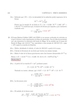CAP´
ITULO 5. F´
ISICA MODERNA

126

19.c.- Sabiendo que 1 W = 1J/s, la intensidad de la radiaci´n podr´ expresarse de la
o
a
forma:
J
10−9 = 10−9
s · cm2
Puesto que la energ´ de un fot´n es: E = hν = 6, 626 · 10−34 · 1, 602 · 1011 =
ıa
o
−22
1, 06·10
J, tendremos que, el n´ mero de fotones por segundo y por cent´
u
ımetro
cuadrado ser´:
a
10−9
n=
= 9, 43 · 1012
1, 06 · 10−22
20.- El Large Hadron Collider (LHC) del CERN es un enorme acelerador de art´
ıculas en
el que se llevan a cabo experimentos de f´
ısica de part´
ıculas. Uno de ellos ha permitido
este a˜ o demostrar la existencia del bos´n de Higgs. Se ha medido que la masa del
n
o
−25
Bos´n de Higgs vale 2,24·10
o
kg, equivalente a una energ´ de 126 GeV (G = giga
ıa
= 109 ) seg´ n la ecuaci´n de Einstein.
u
o
20.a.- Obt´n, detallando el c´lculo, el valor de 126 GeV a partir de la masa.
e
a
20.b.- Calcula la frecuencia de un fot´n que tuviera esa misma energ´
o
ıa.
20.c.- Halla el valor de la fuerza gravitatoria entre dos bosones distanciados 10−10 m.
Datos: 1 eV = 1,6·10−19 J; h = 6, 626 · 10−34 J·s; G = 6,67N·m2/kg−2

Soluci´n:
o
20.a.- A partir de la ecuaci´n E = mc2 , podemos poner:
o
E = 2, 24 · 10−25 9 · 1016 = 2, 016 · 10−8 J
Teniendo en cuenta, adem´s, que 1 GeV = 1, 6 · 10−19 · 109 = 1, 6 · 10−10 :
a
E=

2, 016 · 10−8
= 126 GeV
1, 6 · 10−10

20.b.- La frecuencia ser´:
a
ν=

2, 016 · 10−8
E
=
= 3, 04 · 1025 Hz
−34
h
6, 626 · 10

20.c.- El m´dulo de la fuerza ser´:
o
a
→
−
Gm2
6, 67 · 10−11 (2, 24 · 10−25 )2
|F | = 2 =
= 3, 35 · 10−40 N
r
(10−10 )2

 