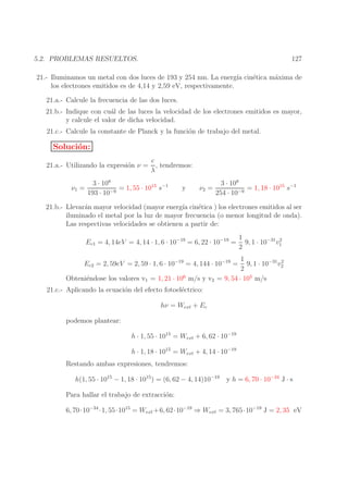 127

5.2. PROBLEMAS RESUELTOS.

21.- Iluminamos un metal con dos luces de 193 y 254 nm. La energ´ cin´tica m´xima de
ıa
e
a
los electrones emitidos es de 4,14 y 2,59 eV, respectivamente.
21.a.- Calcule la frecuencia de las dos luces.
21.b.- Indique con cu´l de las luces la velocidad de los electrones emitidos es mayor,
a
y calcule el valor de dicha velocidad.
21.c.- Calcule la constante de Planck y la funci´n de trabajo del metal.
o

Soluci´n:
o
21.a.- Utilizando la expresi´n ν =
o
ν1 =

c
, tendremos:
λ

3 · 108
= 1, 55 · 1015 s−1
−9
193 · 10

y

ν2 =

3 · 108
= 1, 18 · 1015 s−1
−9
254 · 10

21.b.- Llevar´n mayor velocidad (mayor energ´ cin´tica ) los electrones emitidos al ser
a
ıa
e
iluminado el metal por la luz de mayor frecuencia (o menor longitud de onda).
Las respectivas velocidades se obtienen a partir de:
Ec1 = 4, 14eV = 4, 14 · 1, 6 · 10−19 = 6, 22 · 10−19 =

1
2
9, 1 · 10−31 v1
2

1
2
9, 1 · 10−31 v2
2
Obteni´ndose los valores v1 = 1, 21 · 106 m/s y v2 = 9, 54 · 105 m/s
e
Ec2 = 2, 59eV = 2, 59 · 1, 6 · 10−19 = 4, 144 · 10−19 =

21.c.- Aplicando la ecuaci´n del efecto fotoel´ctrico:
o
e

hν = Wext + Ec
podemos plantear:
h · 1, 55 · 1015 = Wext + 6, 62 · 10−19
h · 1, 18 · 1015 = Wext + 4, 14 · 10−19
Restando ambas expresiones, tendremos:
h(1, 55 · 1015 − 1, 18 · 1015 ) = (6, 62 − 4, 14)10−19

y h = 6, 70 · 10−34 J · s

Para hallar el trabajo de extracci´n:
o
6, 70·10−34 ·1, 55·1015 = Wext +6, 62·10−19 ⇒ Wext = 3, 765·10−19 J = 2, 35 eV

 