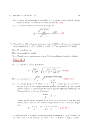 13

1.2. PROBLEMAS RESUELTOS.

9.b.- La masa del astronauta es invariable, por lo que en la superﬁcie de J´ piter
u
tendr´ el mismo valor que en la Tierra, es decir, 81, 63 kg
a
9.c.- La relaci´n entre las velocidades de escape es:
o
vJ
=
vT

2G · 318MT
11rT
=
2GMT
rT

318
= 5, 377
11

10.- Un sat´lite de 5000 kg de masa gira con un radio de 30000 km alrededor de un planeta
e
cuya masa es de 2, 2 · 1024 kg (Dato: G = 6, 67 · 10−11 en unidades S.I.). Calcule:
10.a.- El periodo de giro.
10.b.- La velocidad del sat´lite.
e
10.c.- Energ´ que se necesita para escapar de la atracci´n gravitatoria del planeta.
ıa
o

Soluci´n:
o
10.a.- El periodo de calcula de la forma:
T =

4π 2 r 3
=
GM

4π 2 (3 · 107 )3
= 85229 s
6, 67 · 10−11 · 2, 2 · 1024

6, 67 · 10−11 · 2, 2 · 1024
= 2211, 64 m/s
3 · 107
GMm
10.c.- La energ´ que posee el sat´lite es E =
ıa
e
, puesto que est´ describiena
2r
do una ´rbita. A esta energ´ debemos sumarle una cantidad E, para que el
o
ıa
sat´lite escape a la atracci´n gravitatoria del planeta. Aplicando el Principio de
e
o
Conservaci´n de la Energ´ tendremos:
o
ıa,

10.b.- La velocidad es: v =

GM
=
r

−

GMm
+E =0
2r

Puesto que el sat´lite escapar´ de la atracci´n gravitatoria a una distancia
e
a
o
inﬁnita, siendo entonces cero tanto la energ´ cin´tica como la potencial. Seg´ n
ıa
e
u
esto:
GMm
6, 67 · 10−11 · 2, 2 · 1024
E=
=
= 2, 44 · 106 J
2r
2 · 3 · 107
11.- La aceleraci´n de la gravedad en la superﬁcie de Marte es de 3, 7m/s2 . El radio de
o
la Tierra es de 6378 km y la masa de Marte es un 11 % de la de la Tierra. Calcule:

 