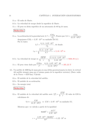 ´
CAP´
ITULO 1. INTERACCION GRAVITATORIA

14
11.a.- El radio de Marte.

11.b.- La velocidad de escape desde la superﬁcie de Marte.
11.c.- El peso en dicha superﬁcie de un astronauta de 80 kg de masa.

Soluci´n:
o
GMT
GMM
,
. Puesto que: 9, 8 =
2
rM
(6, 37 · 106 )2
en unidades del S.I.

11.a.- La aceleraci´n de la gravedad ser´: 3, 7 =
o
a

despejamos GMT = 3, 97 · 1014
Por lo tanto:
0, 11 · 3, 97 · 1014
, de donde:
3, 7 =
2
rM
rM =

0, 11 · 3, 97 · 1014
= 3, 44 · 106 m
3, 7

11.b.- La velocidad de escape es:
11.c.- El peso viene dado por:

2GM
=
r

2 · 0, 11 · 3, 97 · 1014
= 5038, 80 m/s
3, 44 · 106

GMm
0, 11 · 3, 97 · 1014 · 80
=
= 295, 22 N
r2
(3, 44 · 106 )2

12.- Un sat´lite de 4000 kg de masa gira en una ´rbita geoestacionaria (es decir, la vertical
e
o
del sat´lite siempre pasa por el mismo punto de la superﬁcie terrestre) (Dato: radio
e
de la Tierra = 6370 km). Calcule:
12.a.- El m´dulo de la velocidad del sat´lite.
o
e
12.b.- El m´dulo de su aceleraci´n.
o
o
12.c.- Su energ´ total.
ıa

Soluci´n:
o
12.a.- El m´dulo de la velocidad del sat´lite ser´: |− | =
o
e
a →
g
calculamos de:

9, 8 =

GM
. El valor de GM lo
r

GM
⇒ GM = 3, 97 · 1014 en unidades S.I.
(6, 37 · 106 )2

Mientras que r se calcula a partir de la igualdad:
864002 =

4π 2 r 3
3, 97 · 1014

√ 3, 97 · 1014 · (86400)2
r=
= 4, 22 · 107 m
2
4π

 