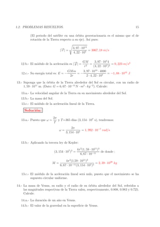 15

1.2. PROBLEMAS RESUELTOS.

(El periodo del sat´lite en una ´rbita geoestacionaria es el mismo que el de
e
o
rotaci´n de la Tierra respecto a su eje). As´ pues:
o
ı
→
|− | =
v

3, 97 · 1014
= 3067, 18 m/s
4, 22 · 107

1
→
− | = GM = 3, 97 · 10 4 = 0, 223 m/s2
12.b.- El m´dulo de la aceleraci´n es | g
o
o
r2
(4, 22 · 107 )2

12.c.- Su energ´ total es: E = −
ıa

3, 97 · 1014 · 4000
GMm
=−
= −1, 88 · 1010 J
2r
2 · 4, 22 · 107

13.- Suponga que la ´rbita de la Tierra alrededor del Sol es circular, con un radio de
o
1, 59 · 1011 m. (Dato: G = 6, 67 · 10−11 N · m2 · kg −2 ). Calcule:
13.a.- La velocidad angular de la Tierra en su movimiento alrededor del Sol.
13.b.- La masa del Sol.
13.c.- El m´dulo de la aceleraci´n lineal de la Tierra.
o
o

Soluci´n:
o
13.a.- Puesto que ω =

2π
y T =365 d´ (3, 154 · 107 s), tendremos:
ıas
T
ω=

2π
= 1, 992 · 10−7 rad/s
3, 154 · 107

13.b.- Aplicando la tercera ley de Kepler:
(3, 154 · 107 )2 =

4π 2 (1, 59 · 1011 )3
de donde :
6, 67 · 10−11

4π 2 (1,59 · 1011 )3
M=
= 2, 39 · 1030 kg
−11 (3, 154 · 107 )2
6, 67 · 10
13.c.- El m´dulo de la aceleraci´n lineal ser´ nulo, puesto que el movimiento se ha
o
o
a
supuesto circular uniforme.
14.- La masa de Venus, su radio y el radio de su ´rbita alrededor del Sol, referidos a
o
las magnitudes respectivas de la Tierra valen, respectivamente, 0.808, 0.983 y 0.725.
Calcule:
14.a.- La duraci´n de un a˜ o en Venus.
o
n
14.b.- El valor de la gravedad en la superﬁcie de Venus.

 