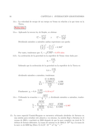 ´
CAP´
ITULO 1. INTERACCION GRAVITATORIA

16

14.c.- La velocidad de escape de un cuerpo en Venus en relaci´n a la que tiene en la
o
Tierra.

Soluci´n:
o
14.a.- Aplicando la tercera ley de Kepler, se obtiene:
2
Tv =

3
4π 2 rv
GM

Tt2 =

y

3
4π 2 rt
GM

Dividiendo miembro a miembro ambas expresiones nos queda:
Tv
Tt
Por tanto, tendremos que: Tv =

2

=

rv
rt

3

= 0, 9833

0, 9833 = 0, 974 a˜ os
n

14.b.- La aceleraci´n de la gravedad en la superﬁcie de Venus viene dada por:
o
gv =

GMv
2
rv

Sabiendo que la aceleraci´n de la gravedad en la superﬁcie de la Tierra es:
o
9, 8 =

GMt
2
rt

dividiendo miembro a miembro, tendremos:
G · 0, 808Mt
gv
0, 808
(0, 983rt )2
=
=
GMt
9, 8
0, 9832
2
rt
Finalmente: gv = 9, 8 ·

0, 808
= 8, 19 m/s2
0,9832

2Gm
14.c.- Utilizando la ecuaci´n v =
o
, y dividiendo miembro a miembro, tendrer
mos:
2GMv
mv rt
0, 808
vv
rv
=
=
=
= 0, 907
vt
mt rv
0,983
2GMt
rt
15.- La nave espacial Cassini-Huygens se encuentra orbitando alrededor de Saturno en
una misi´n para estudiar este planeta y su entorno. La misi´n lleg´ a Saturno en el
o
o
o
verano de 2004 y concluir´ en 2008 despu´s de que la nave complete un total de 74
a
e
o
´rbitas de formas diferentes. La masa de saturno es de 5684, 6 · 1023 kg y la masa de
la nave es de 6000 kg (Dato: G=6, 67 · 10−11 m3 kg −1 s−2

 