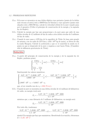 17

1.2. PROBLEMAS RESUELTOS.

15.a.- Si la nave se encuentra en una ´rbita el´
o
ıptica cuyo periastro (punto de la orbita
´
m´s cercano al astro) est´ a 498970 km de Saturno y cuyo apoastro (punto m´s
a
a
a
alejado) est´ a 9081700 km, calcule la velocidad orbital de la nave cuando pasa
a
por el apoastro (Utilice el principio de conservaci´n de la energ´ y la segunda
o
ıa
ley de Kepler).
15.b.- Calcule la energ´ que hay que proporcionar a la nave para que salte de una
ıa
o
´rbita circular de 4,5 millones de km de radio a otra ´rbita circular de 5 millones
o
de km de radio.
15.c.- Cuando la nave pasa a 1270 km de la superﬁcie de Tit´n (la luna m´s grande
a
a
20
de saturno, con un radio de 2575 km y 1345 · 10 kg de masa), se libera de ella
la sonda Huygens. Calcule la aceleraci´n a que se ve sometida la sonda en el
o
punto en que se desprende de la nave y empieza a caer hacia Tit´n. (Considere
a
s´lo la inﬂuencia gravitatoria de Tit´n)
o
a

Soluci´n:
o
15.a.- A partir del principio de conservaci´n de la energ´ y de la segunda ley de
o
ıa
Kepler, podemos poner:

− GMm + 1 mv 2 = − GMm + 1 mv 2


1
2

r1
2
r2
2
r v
 1 1
r2 v2


=
2
2
Sustituyendo los valores num´ricos:
e

6,67 · 10−11 · 5, 6846 · 1026 1 2
 6,67 · 10−11 · 5, 6846 · 1026 1 2
−

+ v1 = −
+ v2

4,9897 · 108
2
9,0917 · 109
2



4,9897 · 108 · v = 9,0917 · 109 · v
1
2

que, al ser resuelto nos da v2 = 658, 75 m/s
15.b.- Cuando la nave se encuentra en una ´rbita circular de 4,5 millones de kil´metros
o
o
de radio, su energ´ total ser´:
ıa
a
E1 = −

6, 67 · 10−11 · 5, 6846 · 1026 · 6000
4, 5 · 109

mientras que, a una distancia de 5 millones de kil´metros, su energ´ ser´:
o
ıa
a
E2 = −
Por todo ello, tendremos:
−

6, 67 · 10−11 · 5, 6846 · 1026 · 6000
5 · 109

6, 67 · 10−11 · 5, 6846 · 1026 · 6000
6, 67 · 10−11 · 5, 6846 · 1026 · 6000
+E =−
4, 5 · 109
5 · 109

siendo E la energ´ que hay que suministrar. Resolviendo la ecuaci´n, obtenemos
ıa
o
9
E = 5, 05 · 10 J

 