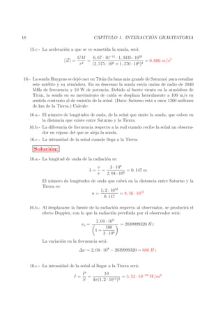 ´
CAP´
ITULO 1. INTERACCION GRAVITATORIA

18

15.c.- La aceleraci´n a que se ve sometida la sonda, ser´:
o
a
→
|− | =
a

6, 67 · 10−11 · 1, 3435 · 1023
GM
=
= 0, 606 m/s2
r2
(2, 575 · 106 + 1, 270 · 106 )2

16.- La sonda Huygens se dej´ caer en Tit´n (la luna m´s grande de Saturno) para estudiar
o
a
a
este sat´lite y su atm´sfera. En su descenso la sonda env´ ondas de radio de 2040
e
o
ıa
MHz de frecuencia y 10 W de potencia. Debido al fuerte viento en la atm´sfera de
o
Tit´n, la sonda en su movimiento de ca´ se desplaza lateralmente a 100 m/s en
a
ıda
sentido contrario al de emisi´n de la se˜ al. (Dato: Saturno est´ a unos 1200 millones
o
n
a
de km de la Tierra.) Calcule:
16.a.- El n´ mero de longitudes de onda, de la se˜ al que emite la sonda, que caben en
u
n
la distancia que existe entre Saturno y la Tierra.
16.b.- La diferencia de frecuencia respecto a la real cuando recibe la se˜ al un observan
dor en reposo del que se aleja la sonda.
16.c.- La intensidad de la se˜ al cuando llega a la Tierra.
n

Soluci´n:
o
16.a.- La longitud de onda de la radiaci´n es:
o
λ=

3 · 108
v
=
= 0, 147 m
ν
2, 04 · 109

El n´ mero de longitudes de onda que cabr´ en la distancia entre Saturno y la
u
a
Tierra es:
1, 2 · 1012
n=
= 8, 16 · 1012
0, 147
16.b.- Al desplazarse la fuente de la radiaci´n respecto al observador, se producir´ el
o
a
efecto Doppler, con lo que la radiaci´n percibida por el observador ser´:
o
a
νo =

2, 04 · 109
100
1+
3 · 108

= 2039999320 Hz

La variaci´n en la frecuencia ser´:
o
a
∆ν = 2, 04 · 109 − 2039999320 = 680 Hz
16.c.- La intensidad de la se˜ al al llegar a la Tierra ser´:
n
a
I=

10
P
=
= 5, 52 · 10−24 W/m2
S
4π(1, 2 · 1012 )2

 