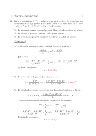 19

1.2. PROBLEMAS RESUELTOS.

17.- Desde la superﬁcie de la Tierra se lanza un proyectil en direcci´n vertical con una
o
velocidad de 1000 m/s. (Datos: Radio de la Tierra = 6378 km, masa de la Tierra
=5, 98 · 1024 kg, G = 6, 67 · 10−11 m3 kg −1s−2 .) Determine:
17.a.- La altura m´xima que alcanza el proyectil. (Desprecie el rozamiento con el aire.)
a
17.b.- El valor de la gravedad terrestre a dicha altura m´xima.
a
17.c.- La velocidad del proyectil cuando se encuentra a la mitad del ascenso.

Soluci´n:
o
17.a.- Aplicando el principio de conservaci´n de la energ´ tendremos:
o
ıa,
−

GMm 1 2
GMm
+ mv = −
rT
2
r

por lo cual:
−

6, 67 · 10−11 · 5, 98 · 1024
6,67 · 10−11 · 5, 98 · 1024 1
+ 10002 = −
6, 378 · 106
2
r

de donde, despejando:
r = 6, 43 · 106 m
17.b.- La aceleraci´n de la gravedad en este punto ser´:
o
a
g=

−GM
6, 67 · 10−11 · 5, 98 · 1024
⇒g=
= 9, 64m/s2
(6, 43 · 106 )2
(6, 43 · 106 )2

17.c.- La mitad del ascenso corresponder´ a una distancia del centro de la Tierra:
a
r ′ = 6, 378 · 106 +

6, 43 · 106 − 6, 378 · 106
= 6, 404 · 106
2

Aplicando nuevamente el principio de conservaci´n de la energ´
o
ıa:
−
−

GMm 1 2
GMm 1 2
+ mv1 = −
+ mv2
rT
2
r′
2

6,67 · 10−11 · 5, 98 · 1024 1
6, 67 · 10−11 · 5, 98 · 1024 1 2
+ 10002 = −
+ v
6, 378 · 106
2
6, 404 · 106
2

Despejando, obtenemos:

v = 701, 56 m/s

 