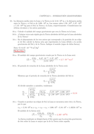 ´
CAP´
ITULO 1. INTERACCION GRAVITATORIA

20

18.- La distancia media entre la Luna y la Tierra es de 3, 84 · 108 m, y la distancia media
entre la Tierra y el Sol es de 1496 · 108 m. Las masas valen 1, 99 · 1030 , 5, 97 · 1024
y 7, 35 · 1022 kg para el Sol, la Tierra y la Luna, respectivamente. Consideramos las
o
´rbitas circulares y los astros puntuales.
18.a.- Calcule el m´dulo del campo gravitatorio que crea la Tierra en la Luna.
o
18.b.- ¿Cu´ntas veces m´s r´pido gira la Tierra alrededor del Sol que la Luna alrededor
a
a a
de la Tierra?
18.c.- En el alineamiento de los tres astros que corresponde a la posici´n de un eclipo
se de Sol, calcule la fuerza neta que experimenta la Luna debido a la acci´n
o
gravitatoria del Sol y de la Tierra. Indique el sentido (signo de dicha fuerza).
Dato: G=6, 67 · 10−11 N m2 /kg2

Soluci´n:
o
18.a.- El m´dulo del campo gravitatorio creado por la Tierra en la Luna ser´:
o
a
→
|− | =
g

6, 67 · 10−11 · 5, 97 · 1024
GMT
= 2, 7 · 10−3 m/s2
=
2
rT L
(3, 84 · 108 )2

18.b.- El periodo de rotaci´n de la Luna alrededor de la Tierra ser´:
o
a
TL =

3
4π 2 rT L
GMT

Mientras que el periodo de rotaci´n de la Tierra alrededor del Sol es:
o
TT =

3
4π 2 rST
GMS

Al dividir miembro a miembro, tendremos:
TT
=
TL

3
4π 2 rST
GMS
=
3
4π 2 rT L
GMT

3
MT rST
=
3
Ms rT L

5, 97 · 1024 · (1496 · 108 )3
= 13, 31
1, 99 · 1030 · (3, 84 · 108 )3

18.c.- Cuando se produce un eclipse de Sol, la Luna se encuentra entre ´ste y la Tierra,
e
por lo que
rT L = 3, 84 · 108 m y rSL = rST − rT L = 1496 · 108 − 3, 84 · 108 = 1, 49216 · 1011 m
El m´dulo de la fuerza ser´:
o
a
→
−
GMS ML GMT ML
−
= 2, 397 · 1020 N
|F | =
2
2
rSL
rT L
La fuerza resultante se dirigir´ hacia el Sol, puesto que la atracci´n gravitatoria
a
o
de ´ste sobre la Luna es mayor que la de la Tierra sobre aquella.
e

 