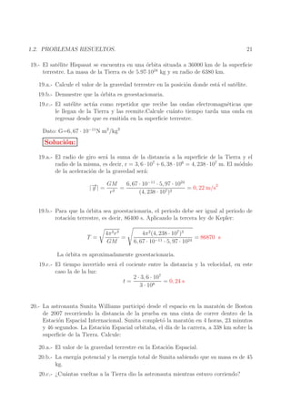 21

1.2. PROBLEMAS RESUELTOS.

19.- El sat´lite Hispasat se encuentra en una ´rbita situada a 36000 km de la superﬁcie
e
o
terrestre. La masa de la Tierra es de 5.97·1024 kg y su radio de 6380 km.
19.a.- Calcule el valor de la gravedad terrestre en la posici´n donde est´ el sat´lite.
o
a
e
19.b.- Demuestre que la ´rbita es geoestacionaria.
o
19.c.- El sat´lite act´ a como repetidor que recibe las ondas electromagn´ticas que
e
u
e
le llegan de la Tierra y las reemite.Calcule cu´nto tiempo tarda una onda en
a
regresar desde que es emitida en la superﬁcie terrestre.
Dato: G=6, 67 · 10−11 N m2 /kg2

Soluci´n:
o
19.a.- El radio de giro ser´ la suma de la distancia a la superﬁcie de la Tierra y el
a
radio de la misma, es decir, r = 3, 6 · 107 + 6, 38 · 106 = 4, 238 · 107 m. El m´dulo
o
de la aceleraci´n de la gravedad ser´:
o
a
→
|− | =
g

GM
6, 67 · 10−11 · 5, 97 · 1024
=
= 0, 22 m/s2
r2
(4, 238 · 107 )2

19.b.- Para que la ´rbita sea geoestacionaria, el periodo debe ser igual al periodo de
o
rotaci´n terrestre, es decir, 86400 s. Aplicando la tercera ley de Kepler:
o
T =

4π 2 r 3
=
GM

4π 2 (4, 238 · 107 )3
= 86870 s
6, 67 · 10−11 · 5, 97 · 1024

La ´rbita es aproximadamente geoestacionaria.
o
19.c.- El tiempo invertido ser´ el cociente entre la distancia y la velocidad, en este
a
caso la de la luz:
2 · 3, 6 · 107
= 0, 24 s
t=
3 · 108
20.- La astronauta Sunita Williams particip´ desde el espacio en la marat´n de Boston
o
o
de 2007 recorriendo la distancia de la prueba en una cinta de correr dentro de la
Estaci´n Espacial Internacional. Sunita complet´ la marat´n en 4 horas, 23 minutos
o
o
o
y 46 segundos. La Estaci´n Espacial orbitaba, el d´ de la carrera, a 338 km sobre la
o
ıa
superﬁcie de la Tierra. Calcule:
20.a.- El valor de la gravedad terrestre en la Estaci´n Espacial.
o
20.b.- La energ´ potencial y la energ´ total de Sunita sabiendo que su masa es de 45
ıa
ıa
kg.
20.c.- ¿Cu´ntas vueltas a la Tierra dio la astronauta mientras estuvo corriendo?
a

 
