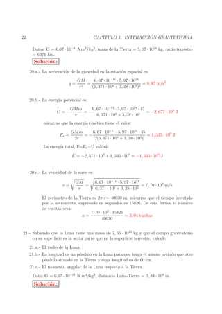 ´
CAP´
ITULO 1. INTERACCION GRAVITATORIA

22

Datos: G = 6,67 · 10−11 Nm2 /kg 2 , masa de la Tierra = 5, 97 · 1024 kg, radio terrestre
= 6371 km.

Soluci´n:
o
20.a.- La aceleraci´n de la gravedad en la estaci´n espacial es:
o
o
g=

GM
6, 67 · 10−11 · 5, 97 · 1024
=
= 8, 85 m/s2
r2
(6, 371 · 106 + 3, 38 · 105 )2

20.b.- La energ´ potencial es:
ıa
U =−

GMm
6, 67 · 10−11 · 5, 97 · 1024 · 45
=−
= −2, 671 · 109 J
r
6, 371 · 106 + 3, 38 · 105

mientras que la energ´ cin´tica tiene el valor:
ıa
e
Ec =

GMm
6, 67 · 10−11 · 5, 97 · 1024 · 45
=−
= 1, 335 · 109 J
2r
2(6, 371 · 106 + 3, 38 · 105 )

La energ´ total, E=Ec +U valdr´:
ıa
a
E = −2, 671 · 109 + 1, 335 · 109 = −1, 335 · 109 J
20.c.- La velocidad de la nave es:
v=

GM
=
r

6, 67 · 10−11 · 5, 97 · 1024
= 7, 70 · 103 m/s
6 + 3, 38 · 105
6, 371 · 10

El per´
ımetro de la Tierra es 2π r= 40030 m, mientras que el tiempo invertido
por la astronauta, expresado en segundos es 15826. De esta forma, el n´ mero
u
de vueltas ser´:
a
7, 70 · 103 · 15826
= 3, 04 vueltas
n=
40030
21.- Sabiendo que la Luna tiene una masa de 7, 35 · 1022 kg y que el campo gravitatorio
en su superﬁcie es la sexta parte que en la superﬁcie terrestre, calcule:
21.a.- El radio de la Luna.
21.b.- La longitud de un p´ndulo en la Luna para que tenga el mismo per´
e
ıodo que otro
p´ndulo situado en la Tierra y cuya longitud es de 60 cm.
e
21.c.- El momento angular de la Luna respecto a la Tierra.
Dato: G = 6,67 · 10−11 N m2 /kg2 , distancia Luna-Tierra = 3, 84 · 108 m.

Soluci´n:
o

 