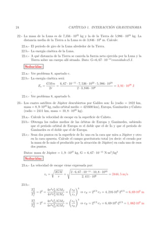 ´
CAP´
ITULO 1. INTERACCION GRAVITATORIA

24

22.- La masa de la Luna es de 7,356 · 1022 kg y la de la Tierra de 5,986 · 1024 kg. La
distancia media de la Tierra a la Luna es de 3,846 · 108 m. Calcule:
22.a.- El per´
ıodo de giro de la Luna alrededor de la Tierra.
22.b.- La energ´ cin´tica de la Luna.
ıa
e
22.c.- A qu´ distancia de la Tierra se cancela la fuerza neta ejercida por la Luna y la
e
Tierra sobre un cuerpo all´ situado. Dato: G=6, 67 · 10−11 enunidadesS.I.
ı

Soluci´n:
o
22.a.- Ver problema 8, apartado c.
22.b.- La energ´ cin´tica ser´:
ıa
e
a
Ec =

6, 67 · 10−11 · 7, 536 · 1022 · 5, 986 · 1024
GMm
=
= 3, 91 · 1028 J
2r
2 · 3, 846 · 108

.
22.c.- Ver problema 8, apartado b.

23.- Los cuatro sat´lites de J´ piter descubiertos por Galileo son: ´ (radio = 1822 km,
e
u
Io
masa = 8, 9·1022 kg, radio orbital medio = 421600 km), Europa, Gan´
ımedes y Calisto
22
(radio = 2411 km, masa = 10, 8 · 10 kg).
23.a.- Calcule la velocidad de escape en la superﬁcie de Calisto.
23.b.- Obtenga los radios medios de las ´rbitas de Europa y Gan´
o
ımedes, sabiendo
´ y que el per´
que el per´
ıodo orbital de Europa es el doble que el de Io
ıodo de
Gan´
ımedes es el doble que el de Europa.
23.c.- Sean dos puntos en la superﬁcie de ´ uno en la cara que mira a J´ piter y otro
Io:
u
en la cara opuesta. Calcule el campo gravitatorio total (es decir: el creado por
la masa de ´ m´s el producido por la atracci´n de J´ piter) en cada uno de esos
Io a
o
u
dos puntos.
Datos: masa de J´ piter = 1, 9 · 1027 kg, G = 6, 67 · 10−11 N·m2 /kg2
u

Soluci´n:
o
23.a.- La velocidad de escape viene expresada por:
ve =

2GM
=
r

2 · 6, 67 · 10−11 · 10, 8 · 1022
= 2444, 5 m/s
2, 411 · 106

23.b.2
3
TE
4π 2 rE /GMJ
= 22 =
=
3
TI2
4π 2 rI /GMJ

rE
rI

3

2
TG
4π 2 r 3 /GMJ
=
= 22 = 2 G
2
3
TE
4π rG /GMJ

rG
rE

3

⇒ rE = 22/3 ·rI = 4, 216·108·22/3 = 6, 69·108 m
⇒ rE = 22/3 ·rI = 6, 69·108·22/3 = 1, 062·109 m

 