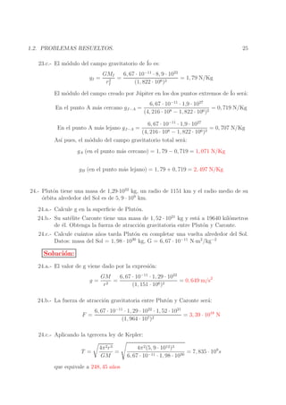25

1.2. PROBLEMAS RESUELTOS.
23.c.- El m´dulo del campo gravitatorio de ´ es:
o
Io
gI =

GMI
6, 67 · 10−11 · 8, 9 · 1022
= 1, 79 N/Kg
=
2
rI
(1, 822 · 106 )2

El m´dulo del campo creado por J´ piter en los dos puntos extremos de ´ ser´:
o
u
Io a
En el punto A m´s cercano gJ−A =
a

6, 67 · 10−11 · 1,9 · 1027
= 0, 719 N/Kg
(4, 216 · 108 − 1, 822 · 106 )2

6, 67 · 10−11 · 1,9 · 1027
= 0, 707 N/Kg
(4, 216 · 108 − 1, 822 · 106 )2
As´ pues, el m´dulo del campo gravitatorio total ser´:
ı
o
a
En el punto A m´s lejano gJ−A =
a

gA (en el punto m´s cercano) = 1, 79 − 0, 719 = 1, 071 N/Kg
a
gB (en el punto m´s lejano) = 1, 79 + 0, 719 = 2, 497 N/Kg
a

24.- Plut´n tiene una masa de 1,29·1022 kg, un radio de 1151 km y el radio medio de su
o
o
´rbita alrededor del Sol es de 5, 9 · 109 km.
24.a.- Calcule g en la superﬁcie de Plut´n.
o
24.b.- Su sat´lite Caronte tiene una masa de 1, 52 · 1021 kg y est´ a 19640 kil´metros
e
a
o
de ´l. Obtenga la fuerza de atracci´n gravitatoria entre Plut´n y Caronte.
e
o
o
24.c.- Calcule cu´ntos a˜ os tarda Plut´n en completar una vuelta alrededor del Sol.
a
n
o
30
Datos: masa del Sol = 1, 98 · 10 kg, G = 6, 67 · 10−11 N·m2 /kg−2

Soluci´n:
o
24.a.- El valor de g viene dado por la expresi´n:
o
g=

GM
6, 67 · 10−11 · 1, 29 · 1022
=
= 0, 649 m/s2
r2
(1, 151 · 106 )2

24.b.- La fuerza de atracci´n gravitatoria entre Plut´n y Caronte ser´:
o
o
a
F =

6, 67 · 10−11 · 1, 29 · 1022 · 1, 52 · 1021
= 3, 39 · 1018 N
(1, 964 · 107 )2

24.c.- Aplicando la tgercera ley de Kepler:
T =

4π 2 r 3
=
GM

n
que equivale a 248, 45 a˜ os

4π 2 (5, 9 · 1012 )3
= 7, 835 · 109 s
6, 67 · 10−11 · 1, 98 · 1030

 
