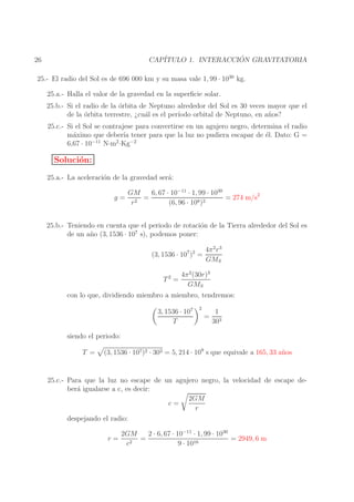 ´
CAP´
ITULO 1. INTERACCION GRAVITATORIA

26

25.- El radio del Sol es de 696 000 km y su masa vale 1, 99 · 1030 kg.
25.a.- Halla el valor de la gravedad en la superﬁcie solar.
25.b.- Si el radio de la ´rbita de Neptuno alrededor del Sol es 30 veces mayor que el
o
de la ´rbita terrestre, ¿cu´l es el per´
o
a
ıodo orbital de Neptuno, en a˜ os?
n
25.c.- Si el Sol se contrajese para convertirse en un agujero negro, determina el radio
m´ximo que deber´ tener para que la luz no pudiera escapar de ´l. Dato: G =
a
ıa
e
−11
2
−2
6,67 · 10
N·m ·Kg

Soluci´n:
o
25.a.- La aceleraci´n de la gravedad ser´:
o
a
g=

6, 67 · 10−11 · 1, 99 · 1030
GM
=
= 274 m/s2
r2
(6, 96 · 108 )2

25.b.- Teniendo en cuenta que el periodo de rotaci´n de la Tierra alrededor del Sol es
o
7
de un a˜ o (3, 1536 · 10 s), podemos poner:
n
(3, 1536 · 107 )2 =

4π 2 r 3
GMS

4π 2 (30r)3
T =
GMS
2

con lo que, dividiendo miembro a miembro, tendremos:
3, 1536 · 107
T

2

=

1
303

siendo el periodo:
T =

(3, 1536 · 107 )2 · 303 = 5, 214 · 109 s que equivale a 165, 33 a˜ os
n

25.c.- Para que la luz no escape de un agujero negro, la velocidad de escape deber´ igualarse a c, es decir:
a
2GM
c=
r
despejando el radio:
r=

2GM
2 · 6, 67 · 10−11 · 1, 99 · 1030
=
= 2949, 6 m
c2
9 · 1016

 