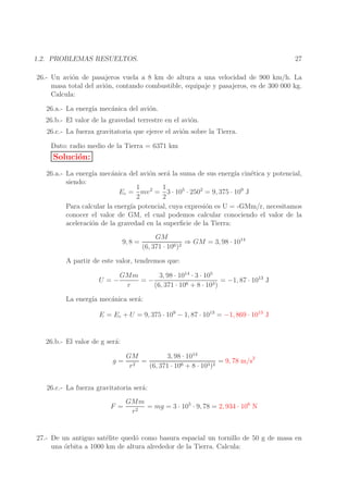27

1.2. PROBLEMAS RESUELTOS.

26.- Un avi´n de pasajeros vuela a 8 km de altura a una velocidad de 900 km/h. La
o
masa total del avi´n, contando combustible, equipaje y pasajeros, es de 300 000 kg.
o
Calcula:
26.a.- La energ´ mec´nica del avi´n.
ıa
a
o
26.b.- El valor de la gravedad terrestre en el avi´n.
o
26.c.- La fuerza gravitatoria que ejerce el avi´n sobre la Tierra.
o
Dato: radio medio de la Tierra = 6371 km

Soluci´n:
o
26.a.- La energ´ mec´nica del avi´n ser´ la suma de sus energ´ cin´tica y potencial,
ıa
a
o
a
ıa
e
siendo:
1
1
Ec = mv 2 = 3 · 105 · 2502 = 9, 375 · 109 J
2
2
Para calcular la energ´ potencial, cuya expresi´n es U = -GMm/r, necesitamos
ıa
o
conocer el valor de GM, el cual podemos calcular conociendo el valor de la
aceleraci´n de la gravedad en la superﬁcie de la Tierra:
o
9, 8 =

GM
⇒ GM = 3, 98 · 1014
6 )2
(6, 371 · 10

A partir de este valor, tendremos que:
U =−

GMm
3, 98 · 1014 · 3 · 105
=−
= −1, 87 · 1013 J
r
(6, 371 · 106 + 8 · 103 )

La energ´ mec´nica ser´:
ıa
a
a
E = Ec + U = 9, 375 · 109 − 1, 87 · 1013 = −1, 869 · 1013 J
26.b.- El valor de g ser´:
a
3, 98 · 1014
GM
= 9, 78 m/s2
g= 2 =
6 + 8 · 103 )2
r
(6, 371 · 10
26.c.- La fuerza gravitatoria ser´:
a
F =

GMm
= mg = 3 · 105 · 9, 78 = 2, 934 · 106 N
r2

27.- De un antiguo sat´lite qued´ como basura espacial un tornillo de 50 g de masa en
e
o
una orbita a 1000 km de altura alrededor de la Tierra. Calcula:
´

 