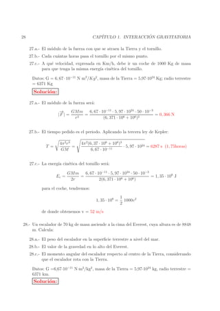´
CAP´
ITULO 1. INTERACCION GRAVITATORIA

28

27.a.- El m´dulo de la fuerza con que se atraen la Tierra y el tornillo.
o
27.b.- Cada cu´ntas horas pasa el tornillo por el mismo punto.
a
27.c.- A qu´ velocidad, expresada en Km/h, debe ir un coche de 1000 Kg de masa
e
para que tenga la misma energ´ cin´tica del tornillo.
ıa
e
Datos: G = 6, 67 · 10−11 N m2 /Kg 2, masa de la Tierra = 5,97·1024 Kg; radio terrestre
= 6371 Kg

Soluci´n:
o
27.a.- El m´dulo de la fuerza ser´:
o
a
→
−
GMm
6, 67 · 10−11 · 5, 97 · 1024 · 50 · 10−3
|F | =
=
= 0, 366 N
r2
(6, 371 · 106 + 106 )2
27.b.- El tiempo pedido es el periodo. Aplicando la tercera ley de Kepler:
4π 2 r 3
=
GM

T =

4π 2 (6, 37 · 106 + 106 )3
· 5, 97 · 1024 = 6287 s (1, 75horas)
6, 67 · 10−11

27.c.- La energ´ cin´tica del tornillo ser´:
ıa
e
a
Ec =

GMm
6, 67 · 10−11 · 5, 97 · 1024 · 50 · 10−3
=
= 1, 35 · 106 J
6 + 106 )
2r
2(6, 371 · 10

para el coche, tendremos:
1, 35 · 106 =

1
1000v 2
2

de donde obtenemos v = 52 m/s
28.- Un escalador de 70 kg de masa asciende a la cima del Everest, cuya altura es de 8848
m. Calcula:
28.a.- El peso del escalador en la superﬁcie terrestre a nivel del mar.
28.b.- El valor de la gravedad en lo alto del Everest.
28.c.- El momento angular del escalador respecto al centro de la Tierra, considerando
que el escalador rota con la Tierra.
Datos: G =6,67·10−11 N·m2 /kg2 , masa de la Tierra = 5,97·1024 kg, radio terrestre =
6371 km.

Soluci´n:
o

 